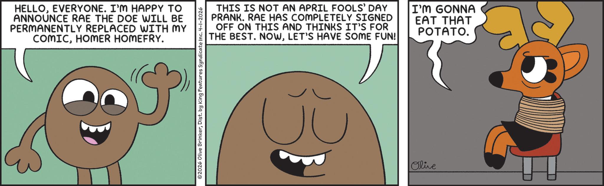 Fictional character OCR: HELLOEVERYONE. I'M HAPPY TO ANNOUNCE RAE THE DOE WILL BE PERMANENTLY REPLACED WITH MY COMICHOMER HOMEFRY. ©2026 Olive BrinkerDist. by King Features Syndicate Inc. 4-1-2026 THIS IS NOT AN APRIL FOOLS' DAY PRANK. RAE HAS COMPLETELY SIGNED OFF ON THIS AND THINKS IT'S FOR THE BEST. NOWLET'S HAVE SOME FUN! I'M GONNA EAT THAT POTATO. ? Olive HELLOEVERYONE . I'M HAPPY TO ANNOUNCE RAE THE DOE WILL BE PERMANENTLY REPLACED WITH MY COMICHOMER HOMEFRY . © 2026 Olive BrinkerDist . by King Features Syndicate Inc. 4-1-2026 THIS IS NOT AN APRIL FOOLS ' DAY PRANK . RAE HAS COMPLETELY SIGNED OFF ON THIS AND THINKS IT'S FOR THE BEST . NOWLET'S HAVE SOME FUN ! I'M GONNA EAT THAT POTATO . ? Olive