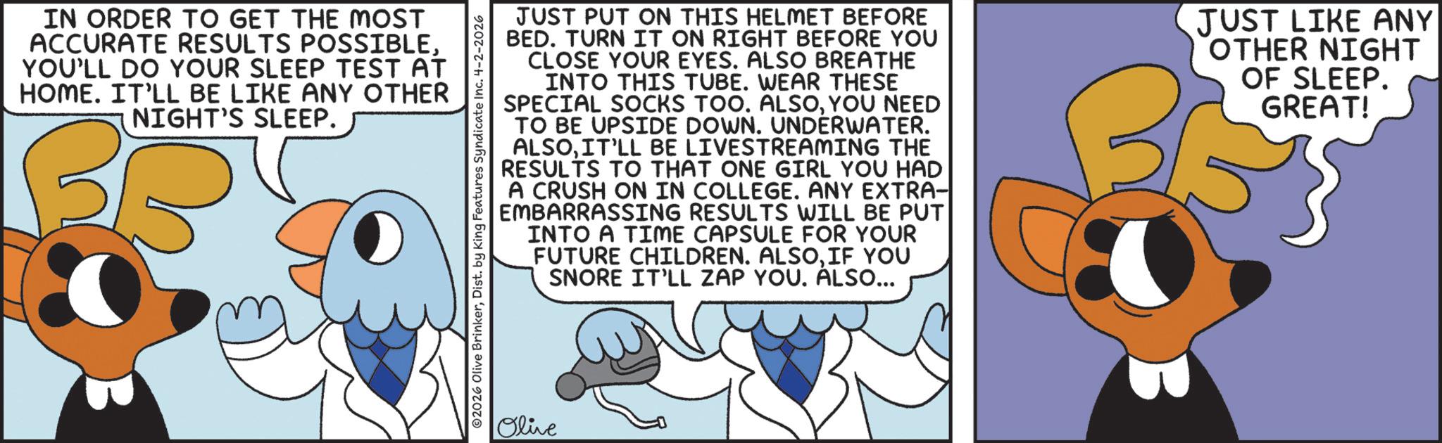 Graphic design OCR: IN ORDER TO GET THE MOST ACCURATE RESULTS POSSIBLEYOU'LL DO YOUR SLEEP TEST AT HOME. IT'LL BE LIKE ANY OTHER NIGHT'S SLEEP. 2026 Olive BrinkerDist. by King Features Syndicate Inc. 4-2-2026 JUST PUT ON THIS HELMET BEFORE BED. TURN IT ON RIGHT BEFORE YOU CLOSE YOUR EYES. ALSO BREATHE INTO THIS TUBE. WEAR THESE SPECIAL SOCKS TOO. ALSOYOU NEED TO BE UPSIDE DOWN. UNDERWATER. ALSOIT'LL BE LIVESTREAMING THE RESULTS TO THAT ONE GIRL YOU HAD A CRUSH ON IN COLLEGE. ANY EXTRA- EMBARRASSING RESULTS WILL BE PUT INTO A TIME CAPSULE FOR YOUR FUTURE CHILDREN. ALSOIF YOU SNORE IT'LL ZAP YOU. ALSO... JUST LIKE ANY OTHER NIGHT OF SLEEP. GREAT! Olive IN ORDER TO GET THE MOST ACCURATE RESULTS POSSIBLEYOU'LL DO YOUR SLEEP TEST AT HOME . IT'LL BE LIKE ANY OTHER NIGHT'S SLEEP . 2026 Olive BrinkerDist . by King Features Syndicate Inc. 4-2-2026 JUST PUT ON THIS HELMET BEFORE BED . TURN IT ON RIGHT BEFORE YOU CLOSE YOUR EYES . ALSO BREATHE INTO THIS TUBE . WEAR THESE SPECIAL SOCKS TOO . ALSOYOU NEED TO BE UPSIDE DOWN . UNDERWATER . ALSOIT'LL BE LIVESTREAMING THE RESULTS TO THAT ONE GIRL YOU HAD A CRUSH ON IN COLLEGE . ANY EXTRA- EMBARRASSING RESULTS WILL BE PUT INTO A TIME CAPSULE FOR YOUR FUTURE CHILDREN . ALSOIF YOU SNORE IT'LL ZAP YOU . ALSO ... JUST LIKE ANY OTHER NIGHT OF SLEEP . GREAT ! Olive