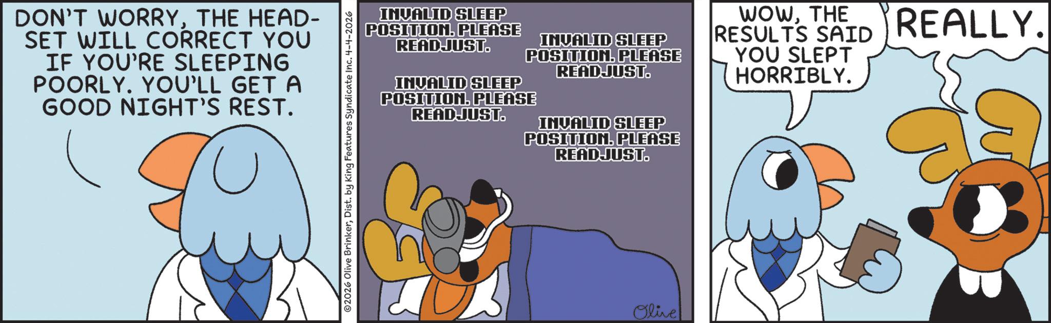 Fiction OCR: DON'T WORRYTHE HEAD- SET WILL CORRECT YOU IF YOU'RE SLEEPING POORLY. YOU'LL GET A GOOD NIGHT'S REST. 2026 Olive BrinkerDist. by King Features Syndicate Inc. 4-4-2026 INVALID SLEEP POSITION. PLEASE READJUST. INVALID SLEEP INVALID SLEEP POSITION. PLEASE READJUST. POSITION. PLEASE READJUST. INVALID SLEEP POSITION. PLEASE READJUST. WOWTHE RESULTS SAID YOU SLEPT HORRIBLY. REALLY. Olive DON'T WORRYTHE HEAD- SET WILL CORRECT YOU IF YOU'RE SLEEPING POORLY . YOU'LL GET A GOOD NIGHT'S REST . 2026 Olive BrinkerDist . by King Features Syndicate Inc. 4-4-2026 INVALID SLEEP POSITION . PLEASE READJUST . INVALID SLEEP INVALID SLEEP POSITION . PLEASE READJUST . POSITION . PLEASE READJUST . INVALID SLEEP POSITION . PLEASE READJUST . WOWTHE RESULTS SAID YOU SLEPT HORRIBLY . REALLY . Olive