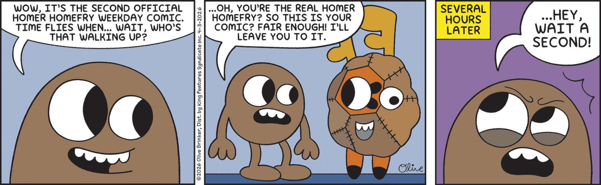 Happiness OCR: WOWIT'S THE SECOND OFFICIAL HOMER HOMEFRY WEEKDAY COMIC. TIME FLIES WHEN... WAITWHO'S THAT WALKING UP? ©2026 Olive BrinkerDist. by King Features Syndicate Inc. 4-3-2026 ...OHYOU'RE THE REAL HOMER HOMEFRY? SO THIS IS YOUR COMIC? FAIR ENOUGH! I'LL LEAVE YOU TO IT. Olive SEVERAL HOURS LATER ...HEYWAIT A SECOND! WOWIT'S THE SECOND OFFICIAL HOMER HOMEFRY WEEKDAY COMIC . TIME FLIES WHEN ... WAITWHO'S THAT WALKING UP ? © 2026 Olive BrinkerDist . by King Features Syndicate Inc. 4-3-2026 ... OHYOU'RE THE REAL HOMER HOMEFRY ? SO THIS IS YOUR COMIC ? FAIR ENOUGH ! I'LL LEAVE YOU TO IT . Olive SEVERAL HOURS LATER ... HEYWAIT A SECOND !