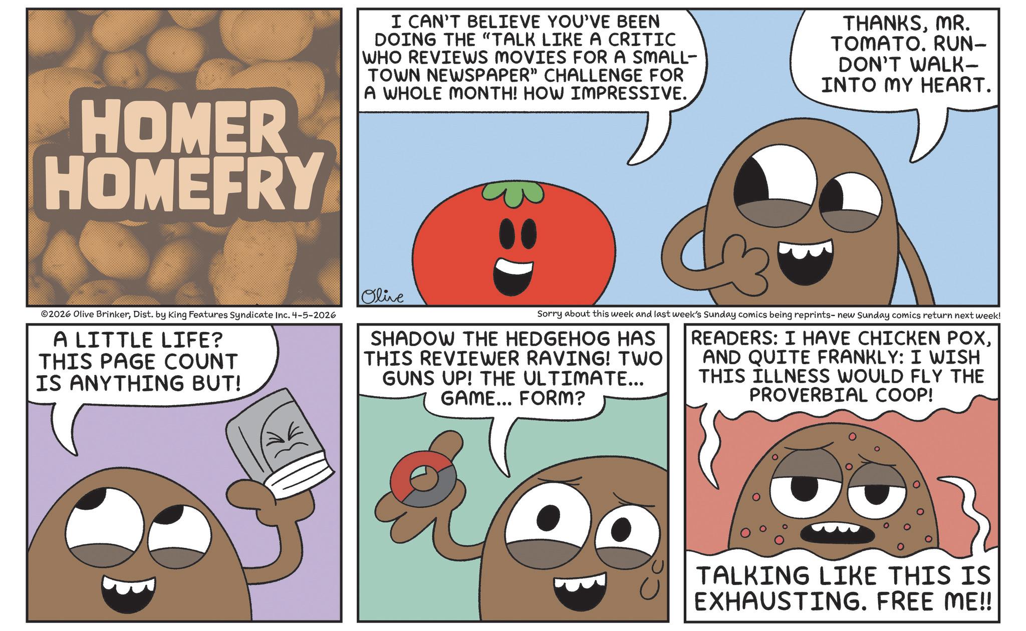 Fiction OCR: HOMER HOMEFRY I CAN'T BELIEVE YOU'VE BEEN DOING THE "TALK LIKE A CRITIC WHO REVIEWS MOVIES FOR A SMALL- TOWN NEWSPAPER” CHALLENGE FOR A WHOLE MONTH! HOW IMPRESSIVE. THANKSMR. TOMATO. RUN- DON'T WALK- INTO MY HEART. ©2026 Olive BrinkerDist. by King Features Syndicate Inc. 4-5-2026 A LITTLE LIFE? THIS PAGE COUNT IS ANYTHING BUT! Olive Sorry about this week and last week's Sunday comics being reprints- new Sunday comics return next week! SHADOW THE HEDGEHOG HAS THIS REVIEWER RAVING! TWO GUNS UP! THE ULTIMATE... GAME... FORM? READERS: I HAVE CHICKEN POXAND QUITE FRANKLY: I WISH THIS ILLNESS WOULD FLY THE PROVERBIAL COOP! TALKING LIKE THIS IS EXHAUSTING. FREE ME!! HOMER HOMEFRY I CAN'T BELIEVE YOU'VE BEEN DOING THE " TALK LIKE A CRITIC WHO REVIEWS MOVIES FOR A SMALL- TOWN NEWSPAPER ” CHALLENGE FOR A WHOLE MONTH ! HOW IMPRESSIVE . THANKSMR . TOMATO . RUN- DON'T WALK- INTO MY HEART . © 2026 Olive BrinkerDist . by King Features Syndicate Inc. 4-5-2026 A LITTLE LIFE ? THIS PAGE COUNT IS ANYTHING BUT ! Olive Sorry about this week and last week's Sunday comics being reprints- new Sunday comics return next week ! SHADOW THE HEDGEHOG HAS THIS REVIEWER RAVING ! TWO GUNS UP ! THE ULTIMATE ... GAME ... FORM ? READERS : I HAVE CHICKEN POXAND QUITE FRANKLY : I WISH THIS ILLNESS WOULD FLY THE PROVERBIAL COOP ! TALKING LIKE THIS IS EXHAUSTING . FREE ME !!