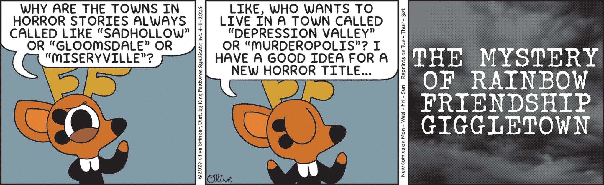 Graphic design OCR: WHY ARE THE TOWNS IN HORROR STORIES ALWAYS CALLED LIKE "SADHOLLOW" OR "GLOOMSDALE" OR "MISERYVILLE"? 5 LIKEWHO WANTS TO LIVE IN A TOWN CALLED "DEPRESSION VALLEY" OR "MURDEROPOLIS"? I HAVE A GOOD IDEA FOR A NEW HORROR TITLE... ©2026 Olive BrinkerDist. by King Features Syndicate Inc. 4-11-2026 Olive New comics on Mon - Wed - Fri - Sun Reprints on Tue Thur - Sat THE MYSTERY OF RAINBOW FRIENDSHIP GIGGLETOWN WHY ARE THE TOWNS IN HORROR STORIES ALWAYS CALLED LIKE " SADHOLLOW " OR " GLOOMSDALE " OR " MISERYVILLE " ? 5 LIKEWHO WANTS TO LIVE IN A TOWN CALLED " DEPRESSION VALLEY " OR " MURDEROPOLIS " ? I HAVE A GOOD IDEA FOR A NEW HORROR TITLE ... © 2026 Olive BrinkerDist . by King Features Syndicate Inc. 4-11-2026 Olive New comics on Mon - Wed - Fri - Sun Reprints on Tue Thur - Sat THE MYSTERY OF RAINBOW FRIENDSHIP GIGGLETOWN