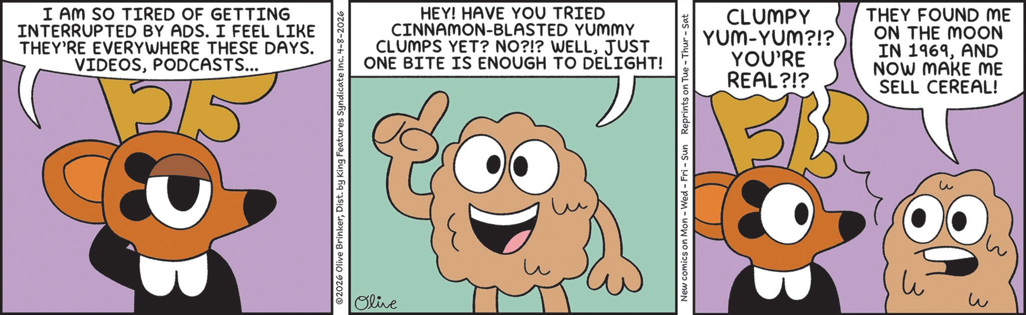Animation OCR: I AM SO TIRED OF GETTING INTERRUPTED BY ADS. I FEEL LIKE THEY'RE EVERYWHERE THESE DAYS. VIDEOSPODCASTS... 25 2026 Olive BrinkerDist. by King Features Syndicate Inc. 4-8-2026 Olive HEY! HAVE YOU TRIED CINNAMON-BLASTED YUMMY CLUMPS YET? NO?!? WELLJUST ONE BITE IS ENOUGH TO DELIGHT! CLUMPY YUM-YUM?!? THEY FOUND ME ON THE MOON YOU'RE REAL?!? IN 1969AND NOW MAKE ME SELL CEREAL! New comics on Mon - Wed - Fri - Sun Reprints on Tue-Thur - Sat u w I AM SO TIRED OF GETTING INTERRUPTED BY ADS . I FEEL LIKE THEY'RE EVERYWHERE THESE DAYS . VIDEOSPODCASTS ... 25 2026 Olive BrinkerDist . by King Features Syndicate Inc. 4-8-2026 Olive HEY ! HAVE YOU TRIED CINNAMON - BLASTED YUMMY CLUMPS YET ? NO ? ! ? WELLJUST ONE BITE IS ENOUGH TO DELIGHT ! CLUMPY YUM - YUM ? ! ? THEY FOUND ME ON THE MOON YOU'RE REAL ? ! ? IN 1969AND NOW MAKE ME SELL CEREAL ! New comics on Mon - Wed - Fri - Sun Reprints on Tue - Thur - Sat u w