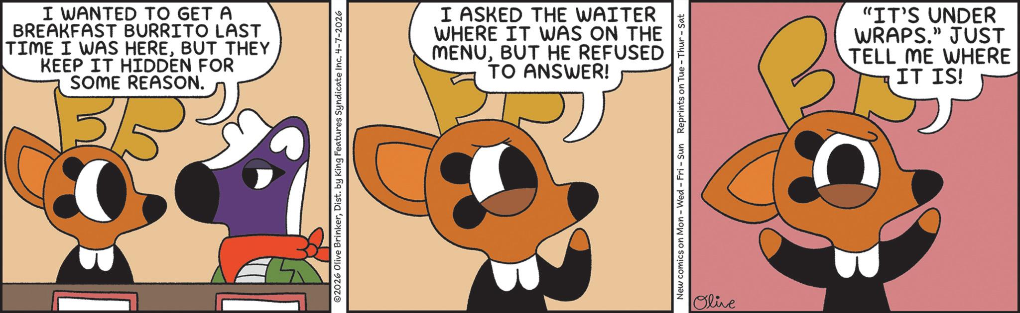 Clip art OCR: I WANTED TO GET A BREAKFAST BURRITO LAST TIME I WAS HEREBUT THEY KEEP IT HIDDEN FOR SOME REASON. 3/5 2026 Olive BrinkerDist. by King Features Syndicate Inc. 4-7-2026 I ASKED THE WAITER WHERE IT WAS ON THE MENUBUT HE REFUSED TO ANSWER! New comics on Mon - Wed - Fri - Sun Reprints on Tue-Thur - Sat Olive "IT'S UNDER WRAPS." JUST TELL ME WHERE IT IS! I WANTED TO GET A BREAKFAST BURRITO LAST TIME I WAS HEREBUT THEY KEEP IT HIDDEN FOR SOME REASON . 3/5 2026 Olive BrinkerDist . by King Features Syndicate Inc. 4-7-2026 I ASKED THE WAITER WHERE IT WAS ON THE MENUBUT HE REFUSED TO ANSWER ! New comics on Mon - Wed - Fri - Sun Reprints on Tue - Thur - Sat Olive " IT'S UNDER WRAPS . " JUST TELL ME WHERE IT IS !