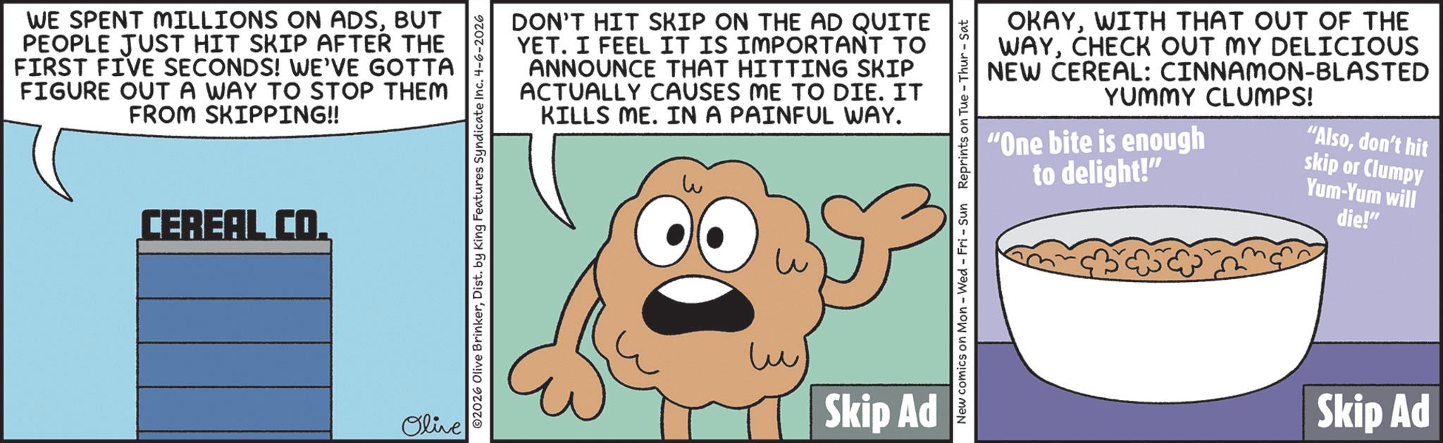 BUT PEOPLE JUST HIT SKIP AFTER THE FIRST FIVE SECONDS! WE'VE GOTTA FIGURE OUT A WAY TO STOP THEM FROM SKIPPING!! CEREAL CO. Olive O2026 Olive BrinkerDist. by King Features Syndicate Inc. 4-6-2026 DON'T HIT SKIP ON THE AD QUITE YET. I FEEL IT IS IMPORTANT TO ANNOUNCE THAT HITTING SKIP ACTUALLY CAUSES ME TO DIE. IT KILLS ME. IN A PAINFUL WAY. w ? Skip Ad OKAYWITH THAT OUT OF THE WAYCHECK OUT MY DELICIOUS NEW CEREAL: CINNAMON-BLASTED YUMMY CLUMPS! "One bite is enough to delight!" "Alsodon't hit skip or Clumpy Yum-Yum will die!" New comics on Mon - Wed - Fri - Sun Reprints on Tue-Thur - Sat Skip Ad WE SPENT MILLIONS ON ADSBUT PEOPLE JUST HIT SKIP AFTER THE FIRST FIVE SECONDS ! WE'VE GOTTA FIGURE OUT A WAY TO STOP THEM FROM SKIPPING !! CEREAL CO . Olive O2026 Olive BrinkerDist . by King Features Syndicate Inc. 4-6-2026 DON'T HIT SKIP ON THE AD QUITE YET . I FEEL IT IS IMPORTANT TO ANNOUNCE THAT HITTING SKIP ACTUALLY CAUSES ME TO DIE . IT KILLS ME . IN A PAINFUL WAY . w ? Skip Ad OKAYWITH THAT OUT OF THE WAYCHECK OUT MY DELICIOUS NEW CEREAL : CINNAMON - BLASTED YUMMY CLUMPS ! " One bite is enough to delight ! " " Alsodon't hit skip or Clumpy Yum - Yum will die ! " New comics on Mon - Wed - Fri - Sun Reprints on Tue - Thur - Sat Skip Ad