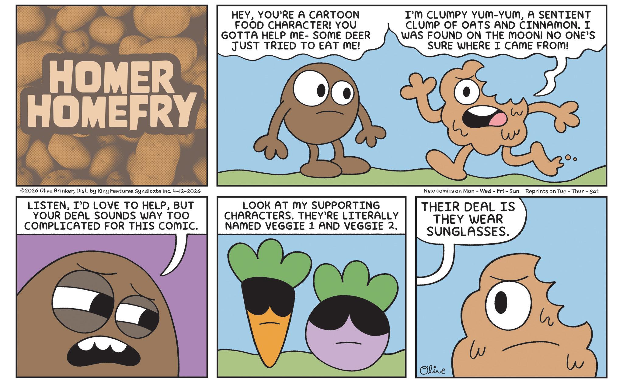 Fictional character OCR: HOMER HOMEFRY HEYYOU'RE A CARTOON FOOD CHARACTER! YOU GOTTA HELP ME- SOME DEER JUST TRIED TO EAT ME! I'M CLUMPY YUM-YUMA SENTIENT CLUMP OF OATS AND CINNAMON. I WAS FOUND ON THE MOON! NO ONE'S SURE WHERE I CAME FROM! 02026 Olive BrinkerDist. by King Features Syndicate Inc. 4-12-2026 LISTENBUT YOUR DEAL SOUNDS WAY TOO COMPLICATED FOR THIS COMIC. LOOK AT MY SUPPORTING CHARACTERS. THEY'RE LITERALLY NAMED VEGGIE 1 AND VEGGIE 2. New comics on Mon - Wed - Fri - Sun Reprints on Tue - Thur - Sat THEIR DEAL IS THEY WEAR SUNGLASSES. Olive ?? w HOMER HOMEFRY HEYYOU'RE A CARTOON FOOD CHARACTER ! YOU GOTTA HELP ME- SOME DEER JUST TRIED TO EAT ME ! I'M CLUMPY YUM - YUMA SENTIENT CLUMP OF OATS AND CINNAMON . I WAS FOUND ON THE MOON ! NO ONE'S SURE WHERE I CAME FROM ! 02026 Olive BrinkerDist . by King Features Syndicate Inc. 4-12-2026 LISTENI'D LOVE TO HELPBUT YOUR DEAL SOUNDS WAY TOO COMPLICATED FOR THIS COMIC . LOOK AT MY SUPPORTING CHARACTERS . THEY'RE LITERALLY NAMED VEGGIE 1 AND VEGGIE 2 . New comics on Mon - Wed - Fri - Sun Reprints on Tue - Thur - Sat THEIR DEAL IS THEY WEAR SUNGLASSES . Olive ?? w