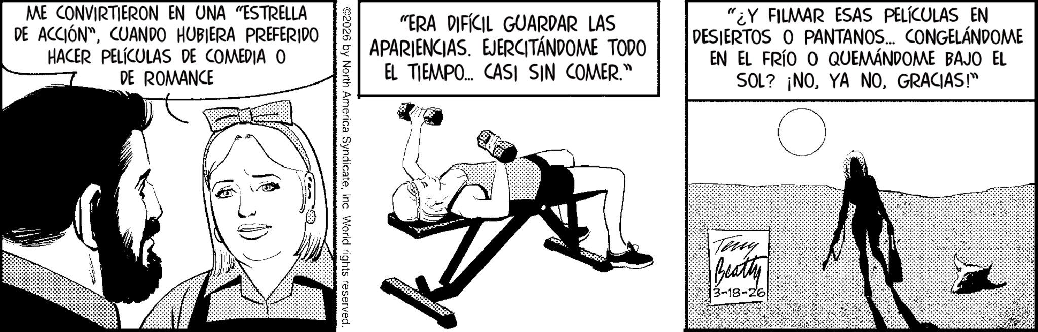 Photo caption OCR: ME CONVIRTIERON EN UNA "ESTRELLA DE ACCIÓNCUANDO HUBIERA PREFERIDO HACER PELÍCULAS DE COMEDIA O DE ROMANCE "ERA DIFÍCIL GUARDAR LAS APARIENCIAS. EJERCITÁNDOME TODO EL TIEMPO... CASI SIN COMER." "¿Y FILMAR ESAS PELÍCULAS EN DESIERTOS O PANTANOS... CONGELÁNDOME EN EL FRÍO O QUEMÁNDOME BAJO EL SOL? ¡NOGRACIAS!" ©2026 by North America SyndicateInc. World rights reserved. Teng Beatty 3-18-26 ME CONVIRTIERON EN UNA " ESTRELLA DE ACCIÓNCUANDO HUBIERA PREFERIDO HACER PELÍCULAS DE COMEDIA O DE ROMANCE " ERA DIFÍCIL GUARDAR LAS APARIENCIAS . EJERCITÁNDOME TODO EL TIEMPO ... CASI SIN COMER . " " ¿ Y FILMAR ESAS PELÍCULAS EN DESIERTOS O PANTANOS ... CONGELÁNDOME EN EL FRÍO O QUEMÁNDOME BAJO EL SOL ? ¡ NOYA NOGRACIAS ! " © 2026 by North America SyndicateInc. World rights reserved . Teng Beatty 3-18-26