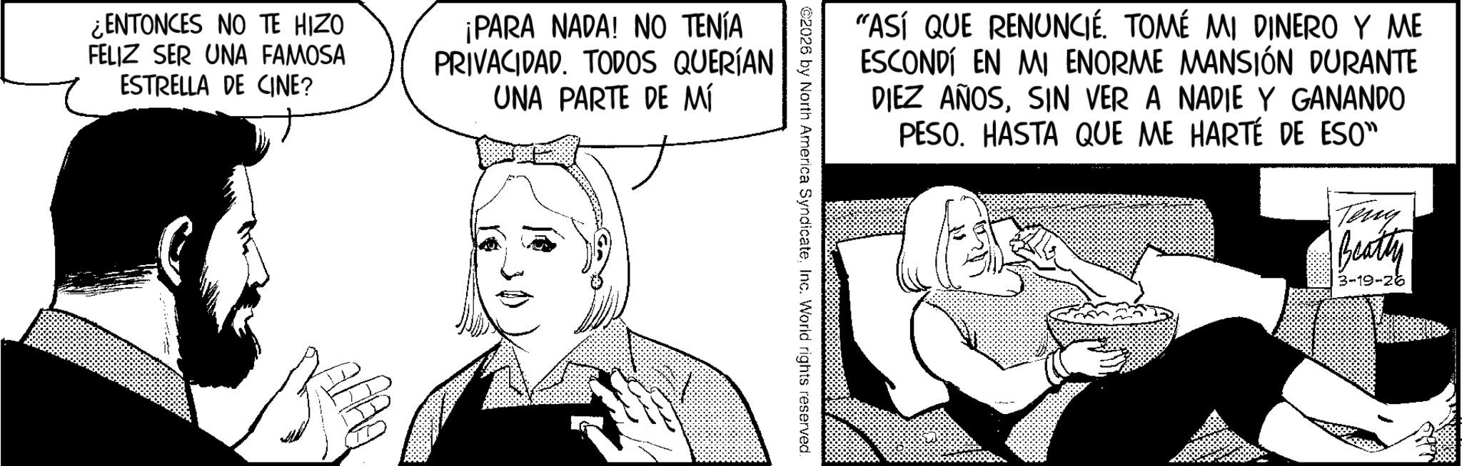 Publication OCR: "ASÍ QUE RENUNCIÉ. TOMÉ MI DINERO Y ME ESCONDÍ EN MI ENORME MANSIÓN DURANTE DIEZ AÑOSSIN VER A NADIE Y GANANDO PESO. HASTA QUE ME HARTÉ DE ESO" Teng Beatty 3-19-26 2026 by North America SyndicateInc. World rights reserved. ¿ENTONCES NO TE HIZO FELIZ SER UNA FAMOSA ESTRELLA DE CINE? ¡PARA NADA! NO TENÍA PRIVACIDAD. TODOS QUERÍAN UNA PARTE DE MÍ " ASÍ QUE RENUNCIÉ . TOMÉ MI DINERO Y ME ESCONDÍ EN MI ENORME MANSIÓN DURANTE DIEZ AÑOSSIN VER A NADIE Y GANANDO PESO . HASTA QUE ME HARTÉ DE ESO " Teng Beatty 3-19-26 2026 by North America SyndicateInc. World rights reserved . ¿ ENTONCES NO TE HIZO FELIZ SER UNA FAMOSA ESTRELLA DE CINE ? ¡ PARA NADA ! NO TENÍA PRIVACIDAD . TODOS QUERÍAN UNA PARTE DE MÍ