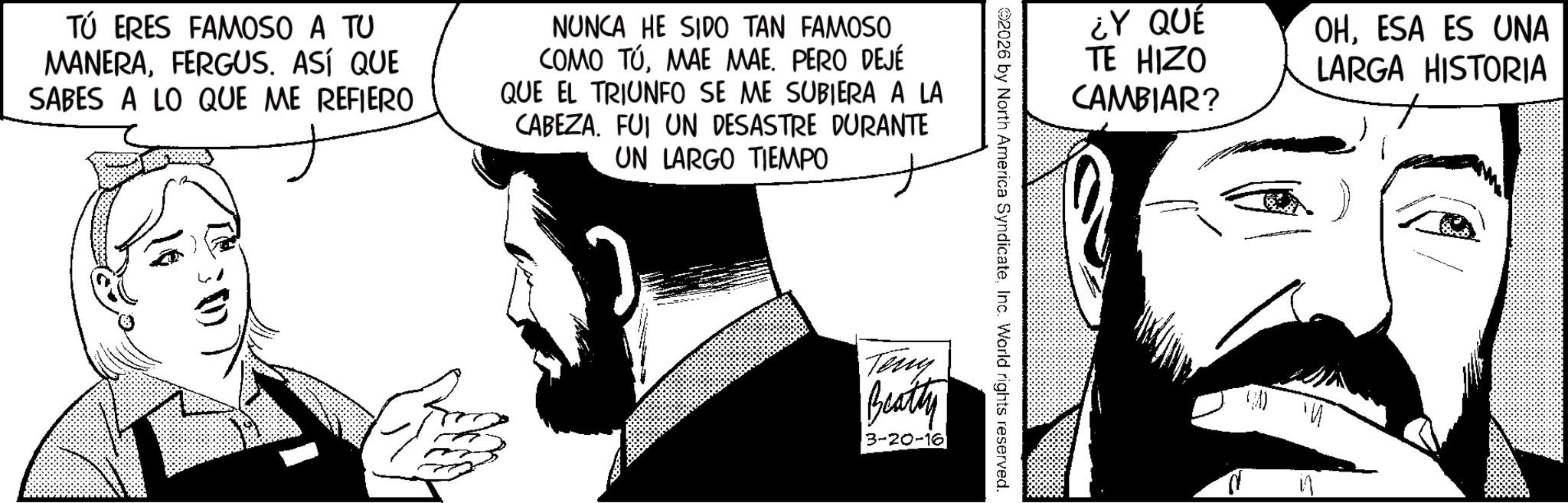 Fictional character OCR: TÚ ERES FAMOSO A TU MANERAFERGUS. ASÍ QUE SABES A LO QUE ME REFIERO NUNCA HE SIDO TAN FAMOSO COMO TÚMAE MAE. PERO DEJÉ QUE EL TRIUNFO SE ME SUBIERA A LA CABEZA. FUI UN DESASTRE DURANTE UN LARGO TIEMPO ¿Y QUÉ TE HIZO CAMBIAR? 02026 by North America SyndicateInc. World rights reserved. Tony Beatty 3-20-16 OHESA ES UNA LARGA HISTORIA d TÚ ERES FAMOSO A TU MANERAFERGUS . ASÍ QUE SABES A LO QUE ME REFIERO NUNCA HE SIDO TAN FAMOSO COMO TÚMAE MAE . PERO DEJÉ QUE EL TRIUNFO SE ME SUBIERA A LA CABEZA . FUI UN DESASTRE DURANTE UN LARGO TIEMPO ¿ Y QUÉ TE HIZO CAMBIAR ? 02026 by North America SyndicateInc. World rights reserved . Tony Beatty 3-20-16 OHESA ES UNA LARGA HISTORIA d