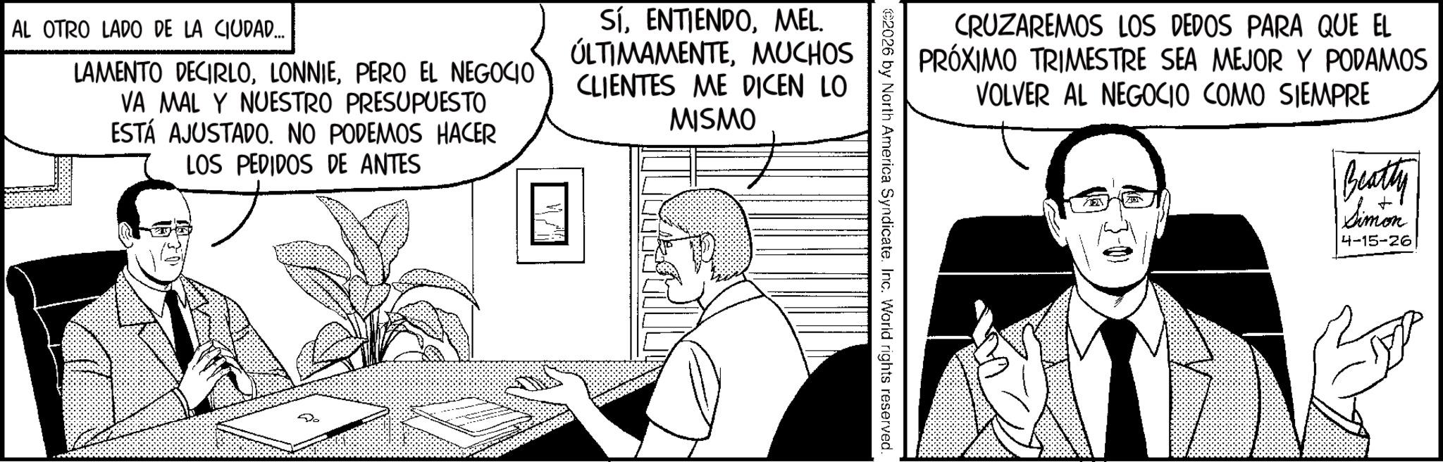 Line art OCR: CRUZAREMOS LOS DEDOS PARA QUE EL PRÓXIMO TRIMESTRE SEA MEJOR Y PODAMOS VOLVER AL NEGOCIO COMO SIEMPRE Beatty + Simon 4-15-26 2026 by North America Syndicate. Inc. World rights reserved. AL OTRO LADO DE LA CIUDAD.... LAMENTO DECIRLOPERO EL NEGOCIO VA MAL Y NUESTRO PRESUPUESTO ESTÁ AJUSTADO. NO PODEMOS HACER LOS PEDIDOS DE ANTES SÍMEL. ÚLTIMAMENTEMUCHOS CLIENTES ME DICEN LO MISMO CRUZAREMOS LOS DEDOS PARA QUE EL PRÓXIMO TRIMESTRE SEA MEJOR Y PODAMOS VOLVER AL NEGOCIO COMO SIEMPRE Beatty + Simon 4-15-26 2026 by North America Syndicate . Inc. World rights reserved . AL OTRO LADO DE LA CIUDAD .... LAMENTO DECIRLOPERO EL NEGOCIO VA MAL Y NUESTRO PRESUPUESTO ESTÁ AJUSTADO . NO PODEMOS HACER LOS PEDIDOS DE ANTES SÍMEL . ÚLTIMAMENTEMUCHOS CLIENTES ME DICEN LO MISMO