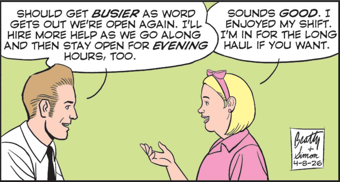 Comic book OCR: SHOULD GET BUSIER AS WORD GETS OUT WE'RE OPEN AGAIN. I'LL HIRE MORE HELP AS WE GO ALONG AND THEN STAY OPEN FOR EVENING HOURSTOO. SOUNDS GOOD. I ENJOYED MY SHIFT. I'M IN FOR THE LONG HAUL IF YOU WANT. Beatty Simon 4-8-26 SHOULD GET BUSIER AS WORD GETS OUT WE'RE OPEN AGAIN . I'LL HIRE MORE HELP AS WE GO ALONG AND THEN STAY OPEN FOR EVENING HOURSTOO . SOUNDS GOOD . I ENJOYED MY SHIFT . I'M IN FOR THE LONG HAUL IF YOU WANT . Beatty Simon 4-8-26