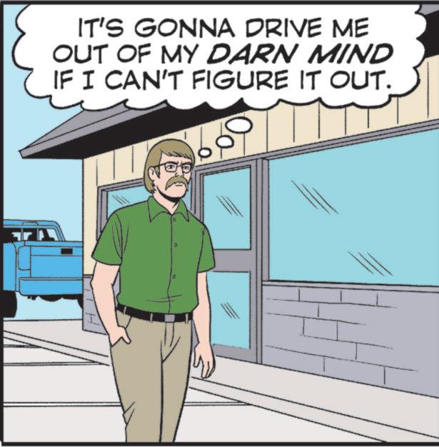 Fiction OCR: IT'S GONNA DRIVE ME OUT OF MY DARN MIND IF I CAN'T FIGURE IT OUT. 0 IT'S GONNA DRIVE ME OUT OF MY DARN MIND IF I CAN'T FIGURE IT OUT . 0