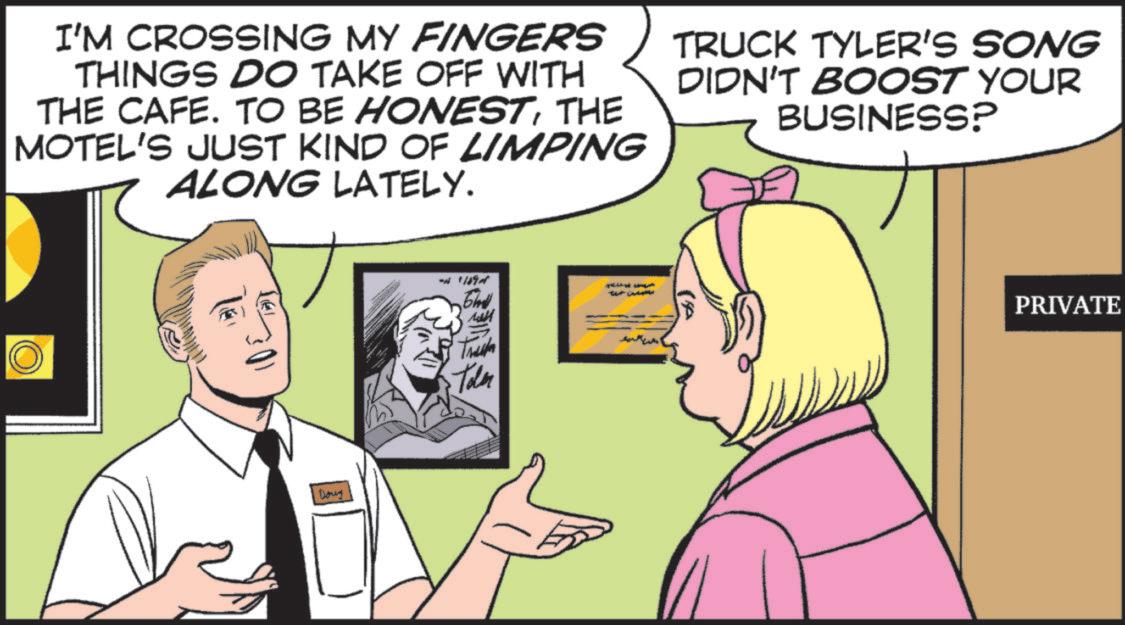 Animation OCR: I'M CROSSING MY FINGERS THINGS DO TAKE OFF WITH THE CAFE. TO BE HONESTTHE MOTEL'S JUST KIND OF LIMPING ALONG LATELY. TRUCK TYLER'S SONG DIDN'T BOOST YOUR BUSINESS? 301 Doug W '1874 T Truck Toler PRIVATE I'M CROSSING MY FINGERS THINGS DO TAKE OFF WITH THE CAFE . TO BE HONESTTHE MOTEL'S JUST KIND OF LIMPING ALONG LATELY . TRUCK TYLER'S SONG DIDN'T BOOST YOUR BUSINESS ? 301 Doug W ' 1874 T Truck Toler PRIVATE
