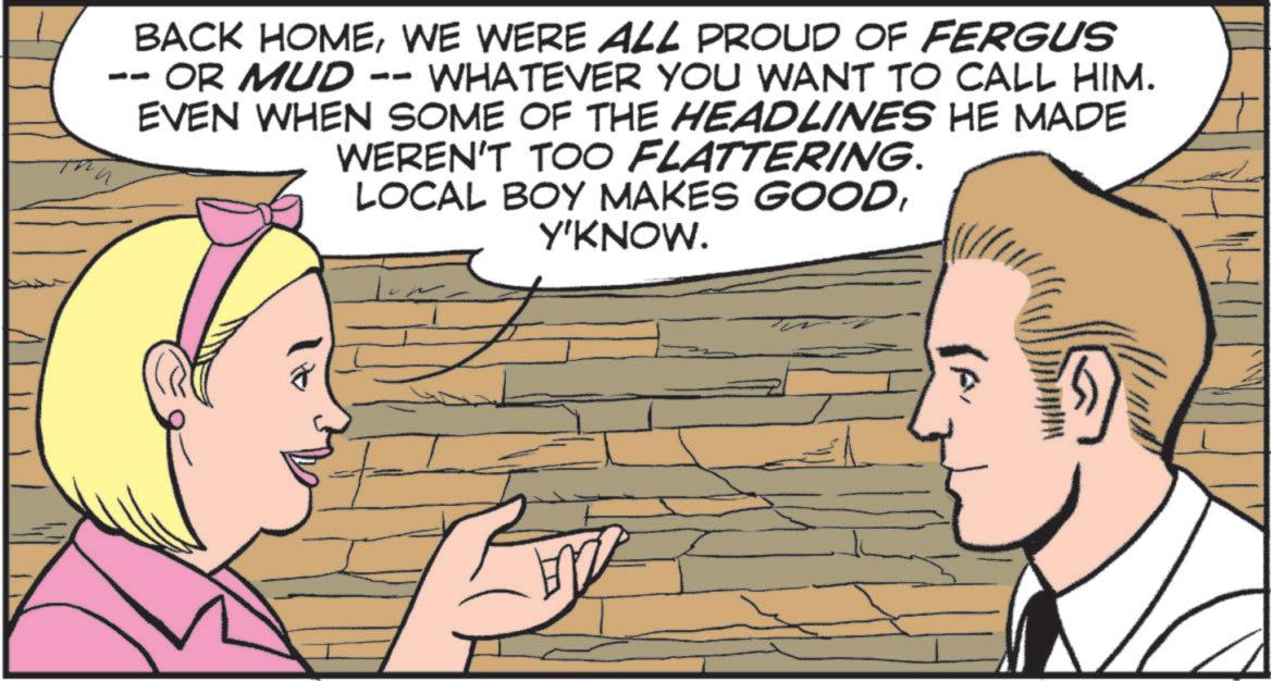 Animated cartoon OCR: BACK HOMEWE WERE ALL PROUD OF FERGUS OR MUD WHATEVER YOU WANT TO CALL HIM. -- -- EVEN WHEN SOME OF THE HEADLINES HE MADE WEREN'T TOO FLATTERING. LOCAL BOY MAKES GOODY'KNOW. BACK HOMEWE WERE ALL PROUD OF FERGUS OR MUD WHATEVER YOU WANT TO CALL HIM . -- -- EVEN WHEN SOME OF THE HEADLINES HE MADE WEREN'T TOO FLATTERING . LOCAL BOY MAKES GOODY'KNOW .