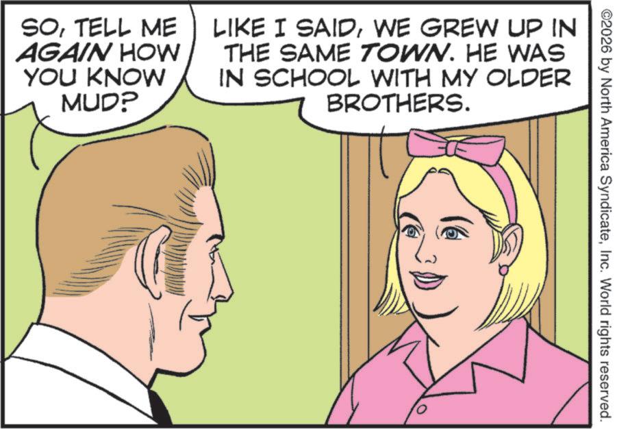 Comics OCR: ©2026 by North America SyndicateInc. World rights reserved. SOTELL ME AGAIN HOW YOU KNOW MUDP LIKE I SAIDWE GREW UP IN THE SAME TOWN. HE WAS IN SCHOOL WITH MY OLDER BROTHERS. © 2026 by North America SyndicateInc. World rights reserved . SOTELL ME AGAIN HOW YOU KNOW MUDP LIKE I SAIDWE GREW UP IN THE SAME TOWN . HE WAS IN SCHOOL WITH MY OLDER BROTHERS .
