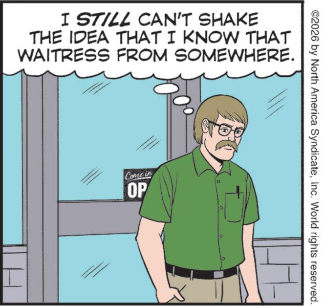 Pleased OCR: I STILL CAN'T SHAKE THE IDEA THAT I KNOW THAT WAITRESS FROM SOMEWHERE. Come in OP D ©2026 by North America SyndicateInc. World rights reserved. I STILL CAN'T SHAKE THE IDEA THAT I KNOW THAT WAITRESS FROM SOMEWHERE . Come in OP D © 2026 by North America SyndicateInc. World rights reserved .
