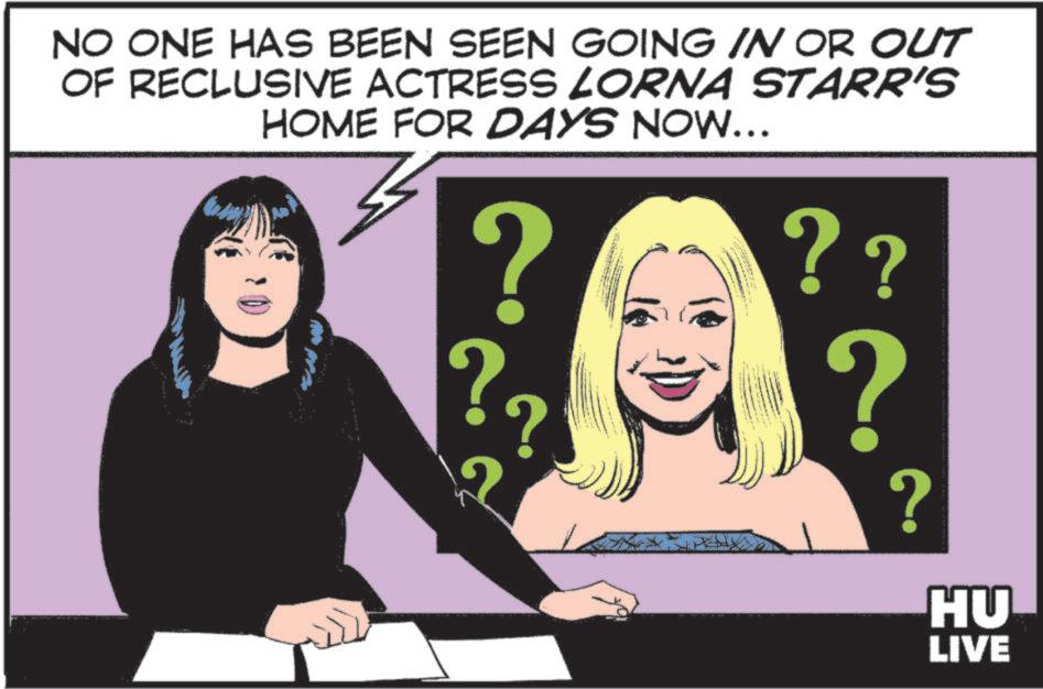 Comic book OCR: NO ONE HAS BEEN SEEN GOING IN OR OUT OF RECLUSIVE ACTRESS LORNA STARR'S HOME FOR DAYS NOW... ? ? ?? ? ? ? HU LIVE NO ONE HAS BEEN SEEN GOING IN OR OUT OF RECLUSIVE ACTRESS LORNA STARR'S HOME FOR DAYS NOW ... ? ? ?? ? ? ? HU LIVE