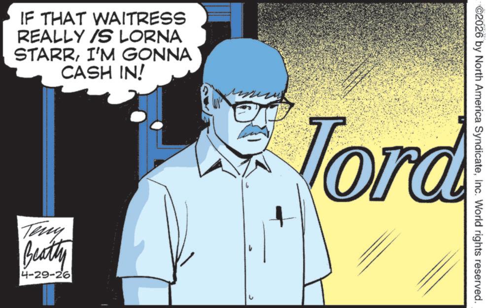 Fictional character OCR: IF THAT WAITRESS REALLY IS LORNA STARRI'M GONNA CASH IN! Teny Beatty 4-29-26 ©2026 by North America SyndicateInc. World rights reserved. Tord IF THAT WAITRESS REALLY IS LORNA STARRI'M GONNA CASH IN ! Teny Beatty 4-29-26 © 2026 by North America SyndicateInc. World rights reserved . Tord