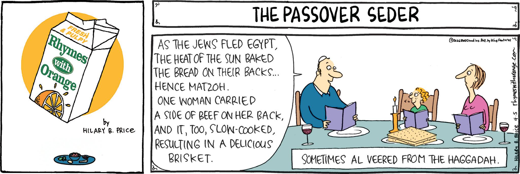 Cartoon OCR: by HILARY B. PRICE ?? & THE PASSOVER SEDER AS THE JEWS FLED EGYPTTHE HEAT OF THE SUN BAKED THE BREAD ON THEIR BACKS.... HENCE MATZOH. ONE WOMAN CARRIED A SIDE OF BEEF ON HER BACKRESULTING IN A DELICIOUS BRISKET. ©2026RWOStudios. Dist. by King Features' SOMETIMES AL VEERED FROM THE HAGGADAH. HILARY B. PRice 4.5 rhymes with orange.com" FRESH & PULPY Rhymes with Orange by HILARY B. PRICE ?? & THE PASSOVER SEDER AS THE JEWS FLED EGYPTTHE HEAT OF THE SUN BAKED THE BREAD ON THEIR BACKS .... HENCE MATZOH . ONE WOMAN CARRIED A SIDE OF BEEF ON HER BACKAND ITSLOW - COOKEDRESULTING IN A DELICIOUS BRISKET . © 2026RWOStudios . Dist . by King Features ' SOMETIMES AL VEERED FROM THE HAGGADAH . HILARY B. PRice 4.5 rhymes with orange.com " FRESH & PULPY Rhymes with Orange