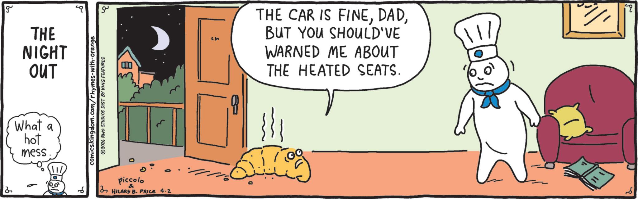 Animated cartoon OCR: g 2 THE NIGHT OUT What a hot mess. ??? comics kingdom.com/rhymes-with-orange 2026 RWO STUDIOS DIST. BY KING FEATURES B 6 Piccolo HILARY B. PRICE 4-2 ch THE CAR IS FINEBUT YOU SHOULD'VE WARNED ME ABOUT THE HEATED SEATS. {}} 1 q g 2 THE NIGHT OUT What a hot mess . ??? comics kingdom.com/rhymes-with-orange 2026 RWO STUDIOS DIST . BY KING FEATURES B 6 Piccolo HILARY B. PRICE 4-2 ch THE CAR IS FINEBUT YOU SHOULD'VE WARNED ME ABOUT THE HEATED SEATS . { } } 1 q