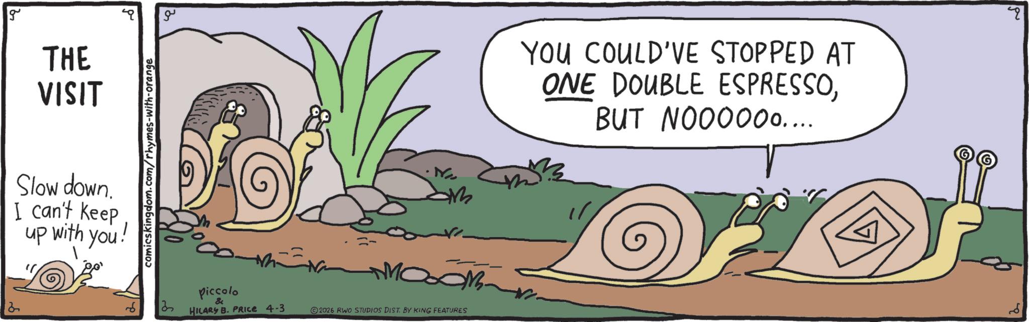 Clip art OCR: 2 g THE VISIT Slow down. I can't keep up with you! comicskingdom.com/rhymes-with-orange ?? ????? 13 piccolo HILARY B. PRICE 4-3 2026 RWO STUDIOS DIST. BY KING FEATURES YOU COULD'VE STOPPED AT ONE DOUBLE ESPRESSOBUT NOOO000.... " 2 g THE VISIT Slow down . I can't keep up with you ! comicskingdom.com/rhymes-with-orange ?? ????? 13 piccolo HILARY B. PRICE 4-3 2026 RWO STUDIOS DIST . BY KING FEATURES YOU COULD'VE STOPPED AT ONE DOUBLE ESPRESSOBUT NOOO000 .... "