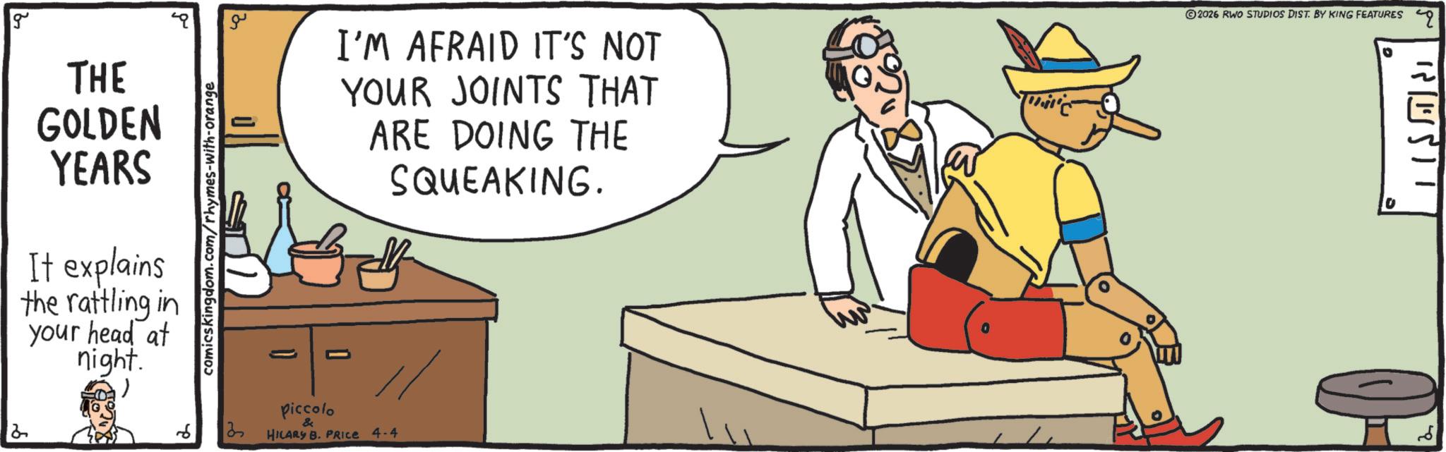 Animated cartoon OCR: g THE GOLDEN YEARS It explains the rattling in your head at night. comicskingdom.com/rhymes-with-orange 13 ?? I'M AFRAID IT'S NOT YOUR JOINTS THAT ARE DOING THE SQUEAKING. 2026 RWO STUDIOS DIST. BY KING FEATURES q - O Piccolo // HILARY B. PRICE 4-4 g THE GOLDEN YEARS It explains the rattling in your head at night . comicskingdom.com/rhymes-with-orange 13 ?? I'M AFRAID IT'S NOT YOUR JOINTS THAT ARE DOING THE SQUEAKING . 2026 RWO STUDIOS DIST . BY KING FEATURES q - O Piccolo // HILARY B. PRICE 4-4