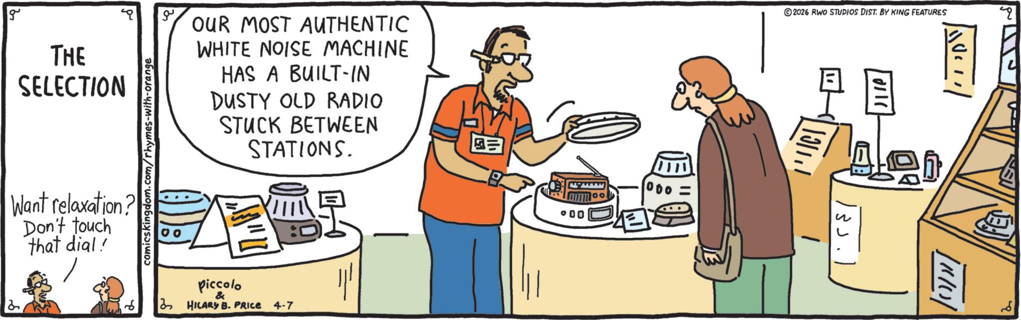 OCR: g THE SELECTION comicskingdom.com/rhymes-with-orange Want relaxation? Don't touch that dial! 00 OUR MOST AUTHENTIC WHITE NOISE MACHINE HAS A BUILT-IN DUSTY OLD RADIO STUCK BETWEEN STATIONS. 2 piccolo & HILARY B. PRICE 4-7 ©2026 RWO STUDIOS DIST. BY KING FEATURES ? ° 00 110 1110 Q g THE SELECTION comicskingdom.com/rhymes-with-orange Want relaxation ? Don't touch that dial ! 00 OUR MOST AUTHENTIC WHITE NOISE MACHINE HAS A BUILT - IN DUSTY OLD RADIO STUCK BETWEEN STATIONS . 2 piccolo & HILARY B. PRICE 4-7 © 2026 RWO STUDIOS DIST . BY KING FEATURES ? ° 00 110 1110 Q