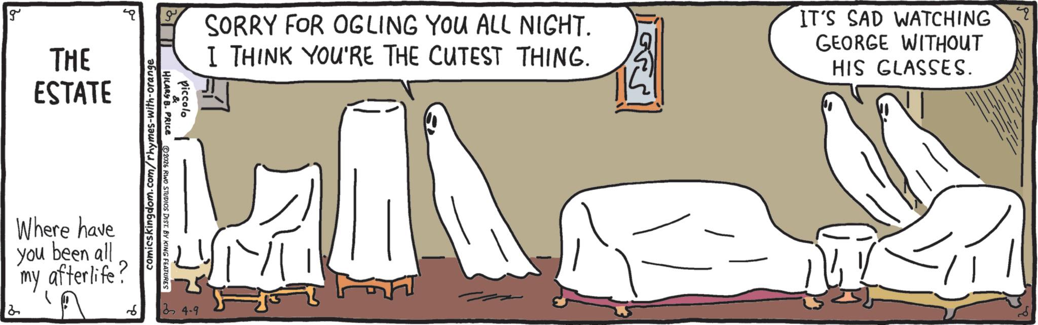 Animation OCR: g THE ESTATE 2 Where have you been all my afterlife? comicskingdom.com/rhymes-with-orange piccolo & HILARY B. PRICE 2026 RWO STUDIOS DIST. BY KING FEATURES 24-9 SORRY FOR OGLING YOU ALL NIGHT. I THINK YOU'RE THE CUTEST THING. IT'S SAD WATCHING q GEORGE WITHOUT HIS GLASSES. g THE ESTATE 2 Where have you been all my afterlife ? comicskingdom.com/rhymes-with-orange piccolo & HILARY B. PRICE 2026 RWO STUDIOS DIST . BY KING FEATURES 24-9 SORRY FOR OGLING YOU ALL NIGHT . I THINK YOU'RE THE CUTEST THING . IT'S SAD WATCHING q GEORGE WITHOUT HIS GLASSES .