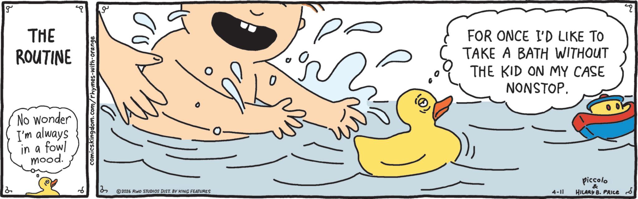 Rubber duck OCR: 2 g THE ROUTINE g No wonder I'm always in a fowl mood. comicskingdom.com/rhymes-with-orange 6 13 2026 RWO STUDIOS DIST. BY KING FEATURES 0 ? FOR ONCE I'D LIKE TO TAKE A BATH WITHOUT THE KID ON MY CASE NONSTOP. 4-11 Piccolo & HILARY B. PRICE 2 g THE ROUTINE g No wonder I'm always in a fowl mood . comicskingdom.com/rhymes-with-orange 6 13 2026 RWO STUDIOS DIST . BY KING FEATURES 0 ? FOR ONCE I'D LIKE TO TAKE A BATH WITHOUT THE KID ON MY CASE NONSTOP . 4-11 Piccolo & HILARY B. PRICE