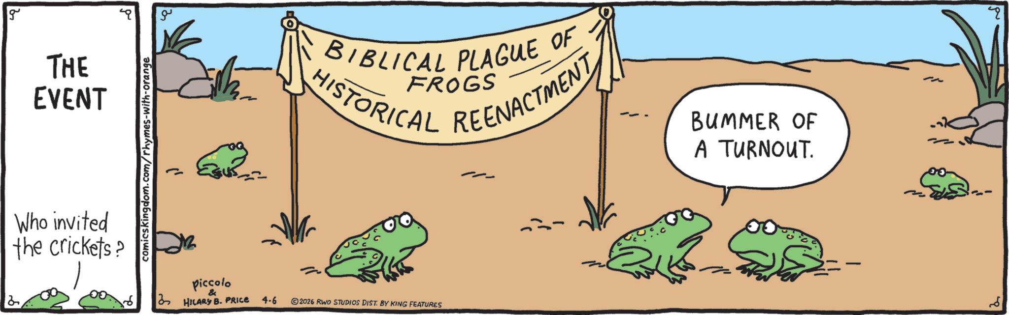True frog OCR: g THE EVENT Who invited the crickets? comicskingdom.com/rhymes-with-orange piccolo & 3 HILARY B. PRICE 4-6 O BIBLICAL PLAGUE OF · FROGS HISTORICAL REENACTMENT BUMMER OF A TURNOUT. 2026 RWO STUDIOS DIST. BY KING FEATURES g THE EVENT Who invited the crickets ? comicskingdom.com/rhymes-with-orange piccolo & 3 HILARY B. PRICE 4-6 O BIBLICAL PLAGUE OF · FROGS HISTORICAL REENACTMENT BUMMER OF A TURNOUT . 2026 RWO STUDIOS DIST . BY KING FEATURES