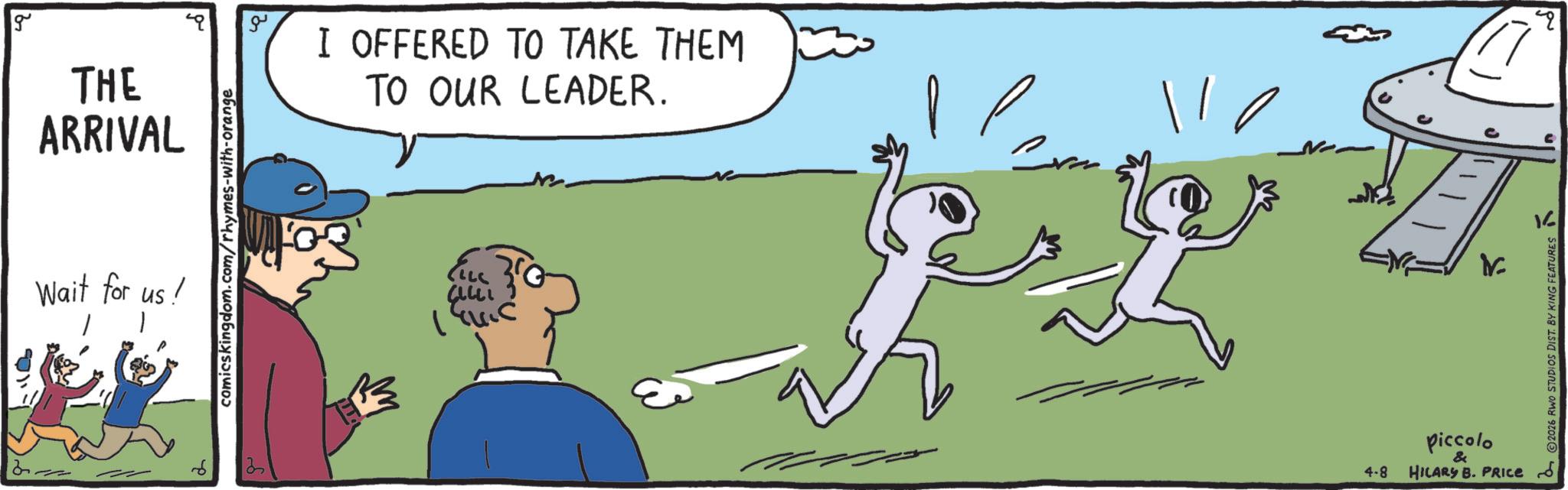 OCR: g THE ARRIVAL Wait for us! 1 comicskingdom.com/rhymes-with-orange ?? I OFFERED TO TAKE THEM TO OUR LEADER. 1445 4-8 ?? Piccolo & HILARY B. PRICE 2 © 2026 RWO STUDIOS DIST. BY KING FEATURES q g THE ARRIVAL Wait for us ! 1 comicskingdom.com/rhymes-with-orange ?? I OFFERED TO TAKE THEM TO OUR LEADER . 1445 4-8 ?? Piccolo & HILARY B. PRICE 2 © 2026 RWO STUDIOS DIST . BY KING FEATURES q