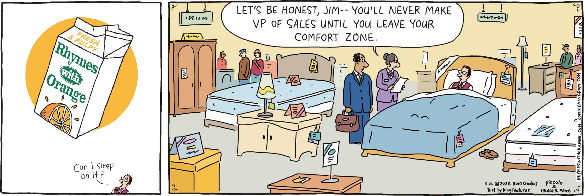 Animation OCR: FRESH & PULPY Rhymes with Orange ??? Can I sleep on it? 2 LET'S BE HONESTJIM-- YOU'LL NEVER MAKE VP OF SALES UNTIL YOU LEAVE YOUR COMFORT ZONE. 1311 unon 4-26 2026 RWO Studios Dist. by king features 7/1101/ .COM WITHORANGE. "COMICSKINGDOM.COM Piccolo HILARY B. PRICE FRESH & PULPY Rhymes with Orange ??? Can I sleep on it ? 2 LET'S BE HONESTJIM-- YOU'LL NEVER MAKE VP OF SALES UNTIL YOU LEAVE YOUR COMFORT ZONE . 1311 unon 4-26 2026 RWO Studios Dist . by king features 7 / 1101 / .COM WITHORANGE . " COMICSKINGDOM.COM Piccolo HILARY B. PRICE