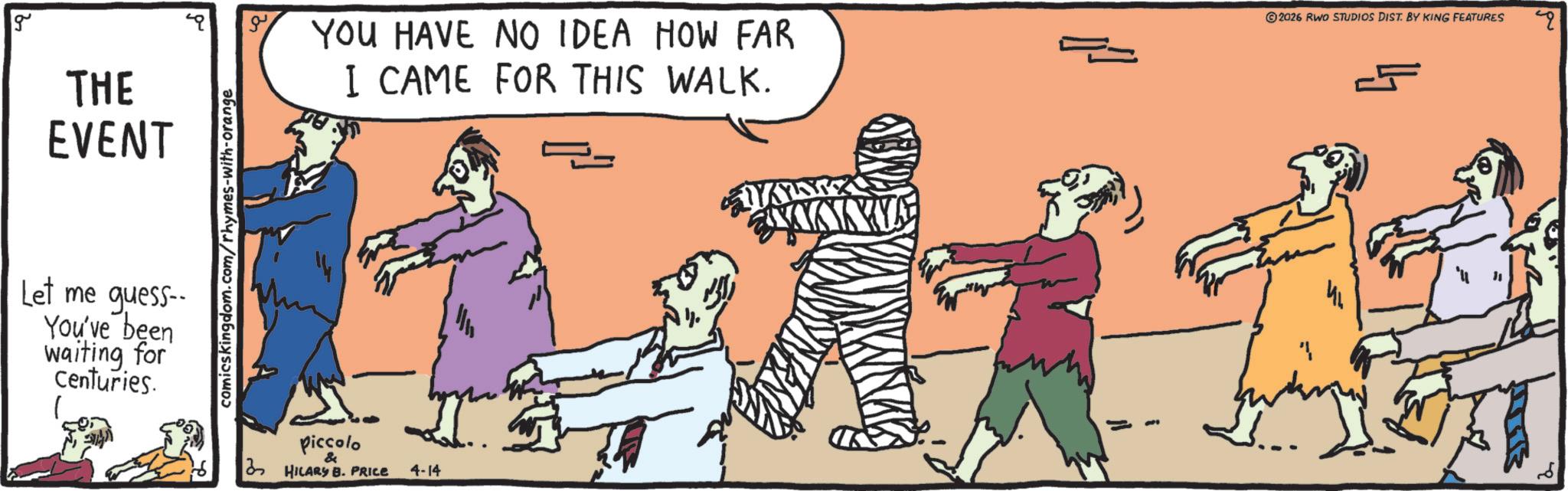 OCR: g THE EVENT YOU HAVE NO IDEA HOW FAR I CAME FOR THIS WALK. 2026 RWO STUDIOS DIST. BY KING FEATURES 4 Let me guess-- You've been waiting for Centuries. comicskingdom.com/rhymes-with-orange piccolo & HILARY B. PRICE 4-14 MAX g THE EVENT YOU HAVE NO IDEA HOW FAR I CAME FOR THIS WALK . 2026 RWO STUDIOS DIST . BY KING FEATURES 4 Let me guess-- You've been waiting for Centuries . comicskingdom.com/rhymes-with-orange piccolo & HILARY B. PRICE 4-14 MAX