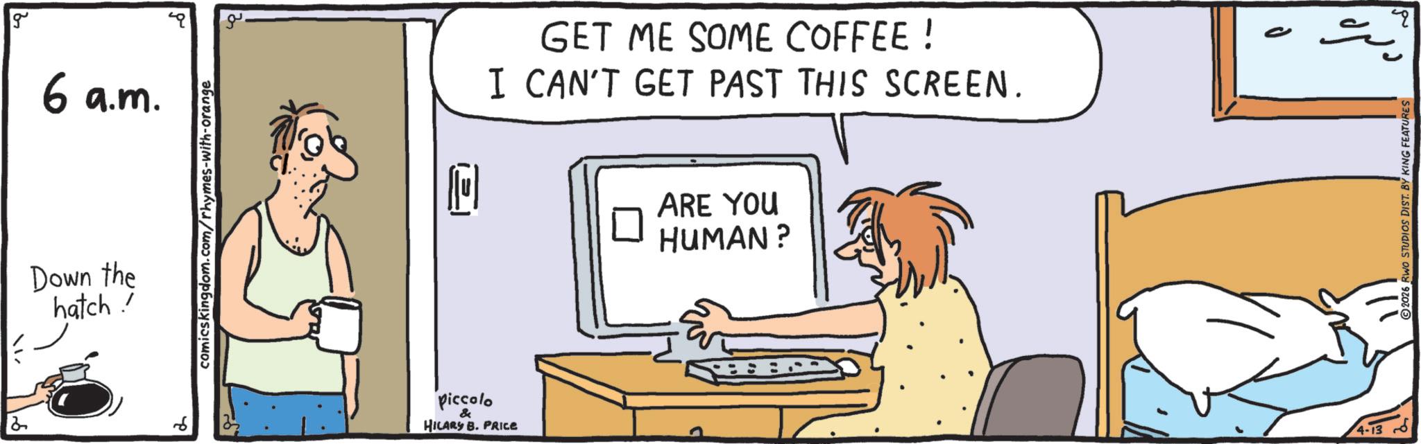 Flat-panel display OCR: g 6 a.m. Down the hatch! comicskingdom.com/rhymes-with-orange IS piccolo & HILARY B. PRICE GET ME SOME COFFEE ! I CAN'T GET PAST THIS SCREEN. ? ARE YOU HUMAN? 4-13 P 2026 RWO STUDIOS DIST. BY KING FEATURES ? g 6 a.m. Down the hatch ! comicskingdom.com/rhymes-with-orange IS piccolo & HILARY B. PRICE GET ME SOME COFFEE ! I CAN'T GET PAST THIS SCREEN . ? ARE YOU HUMAN ? 4-13 P 2026 RWO STUDIOS DIST . BY KING FEATURES ?