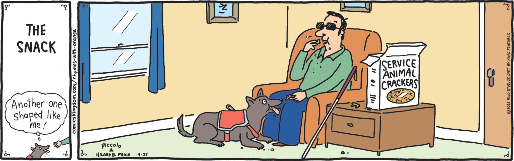 Canidae OCR: g THE SNACK Another one Shaped like me! comicskingdom.com/rhymes-with-orange 3 piccolo & HILARY B. PRICE 4-25 IN SERVICE ANIMAL CRACKERS q ?? 2026 RWO STUDIOS DIST. BY KING FEATURES g THE SNACK Another one Shaped like me ! comicskingdom.com/rhymes-with-orange 3 piccolo & HILARY B. PRICE 4-25 IN SERVICE ANIMAL CRACKERS q ?? 2026 RWO STUDIOS DIST . BY KING FEATURES