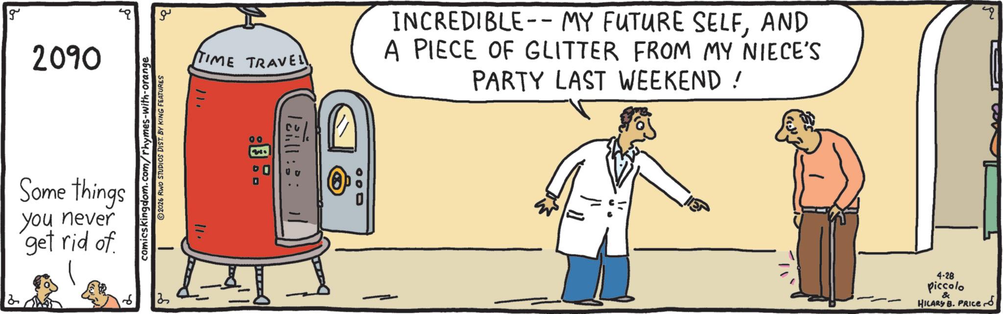 Fiction OCR: g 2090 2 Some things you never get rid of comicskingdom.com/rhymes-with-orange 2026 RWO STUDIOS DIST. BY KING FEATURES ?? TIME TRAVEL 11. 00 D INCREDIBLE--MY FUTURE SELFAND A PIECE OF GLITTER FROM MY NIECE'S PARTY LAST WEEKEND ! " 000 4-28 piccolo & HILARY B. PRICE g 2090 2 Some things you never get rid of comicskingdom.com/rhymes-with-orange 2026 RWO STUDIOS DIST . BY KING FEATURES ?? TIME TRAVEL 11 . 00 D INCREDIBLE -- MY FUTURE SELFAND A PIECE OF GLITTER FROM MY NIECE'S PARTY LAST WEEKEND ! " 000 4-28 piccolo & HILARY B. PRICE