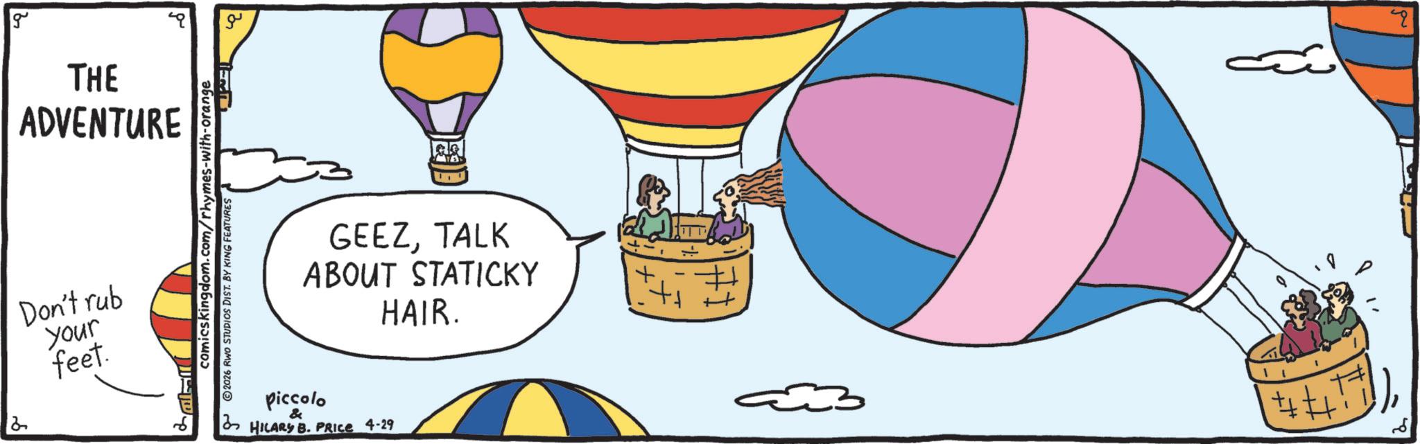 Aerostat OCR: g THE ADVENTURE Don't rub your feet. comicskingdom.com/rhymes-with-orange I 2026 RWO STUDIOS DIST. BY KING FEATURES ?? ??. GEEZTALK ABOUT STATICKY HAIR. piccolo & HILARY B. PRICE 4-29 q g THE ADVENTURE Don't rub your feet . comicskingdom.com/rhymes-with-orange I 2026 RWO STUDIOS DIST . BY KING FEATURES ?? ?? . GEEZTALK ABOUT STATICKY HAIR . piccolo & HILARY B. PRICE 4-29 q