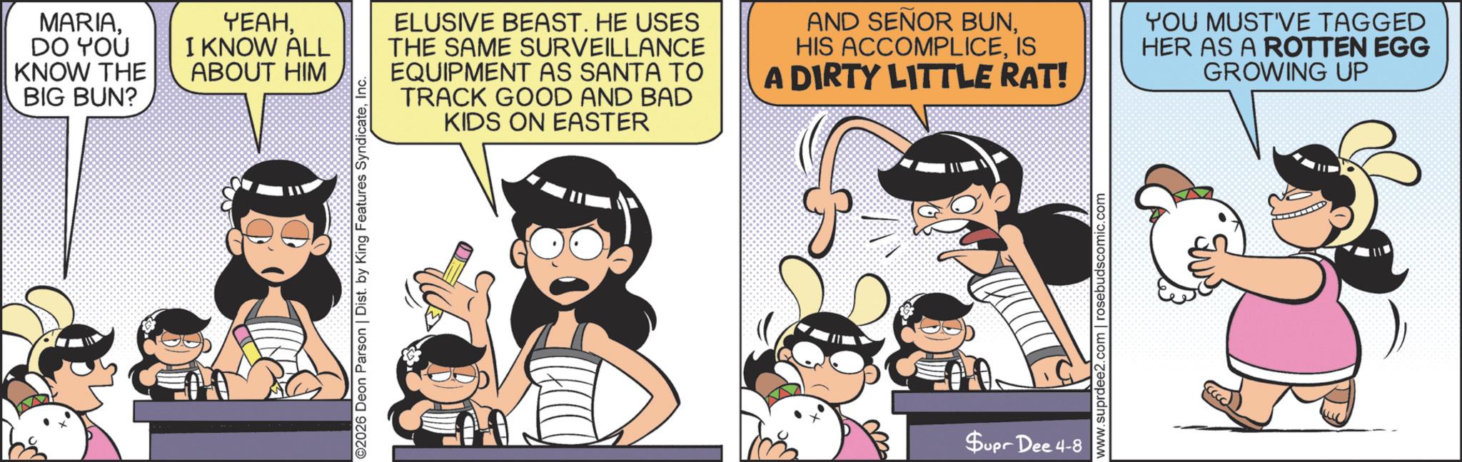 Publication OCR: MARIADO YOU KNOW THE BIG BUN? YEAHI KNOW ALL ABOUT HIM ©2026 Deon Parson | Dist. by King Features SyndicateInc. ELUSIVE BEAST. HE USES THE SAME SURVEILLANCE EQUIPMENT AS SANTA TO TRACK GOOD AND BAD KIDS ON EASTER AND SENOR BUNIS A DIRTY LITTLE RAT! YOU MUST'VE TAGGED HER AS A ROTTEN EGG GROWING UP 0 www.suprdee2.com | rosebudscomic.com Supr Dee 4-8 MARIADO YOU KNOW THE BIG BUN ? YEAHI KNOW ALL ABOUT HIM © 2026 Deon Parson | Dist . by King Features SyndicateInc. ELUSIVE BEAST . HE USES THE SAME SURVEILLANCE EQUIPMENT AS SANTA TO TRACK GOOD AND BAD KIDS ON EASTER AND SENOR BUNHIS ACCOMPLICEIS A DIRTY LITTLE RAT ! YOU MUST'VE TAGGED HER AS A ROTTEN EGG GROWING UP 0 www.suprdee2.com | rosebudscomic.com Supr Dee 4-8