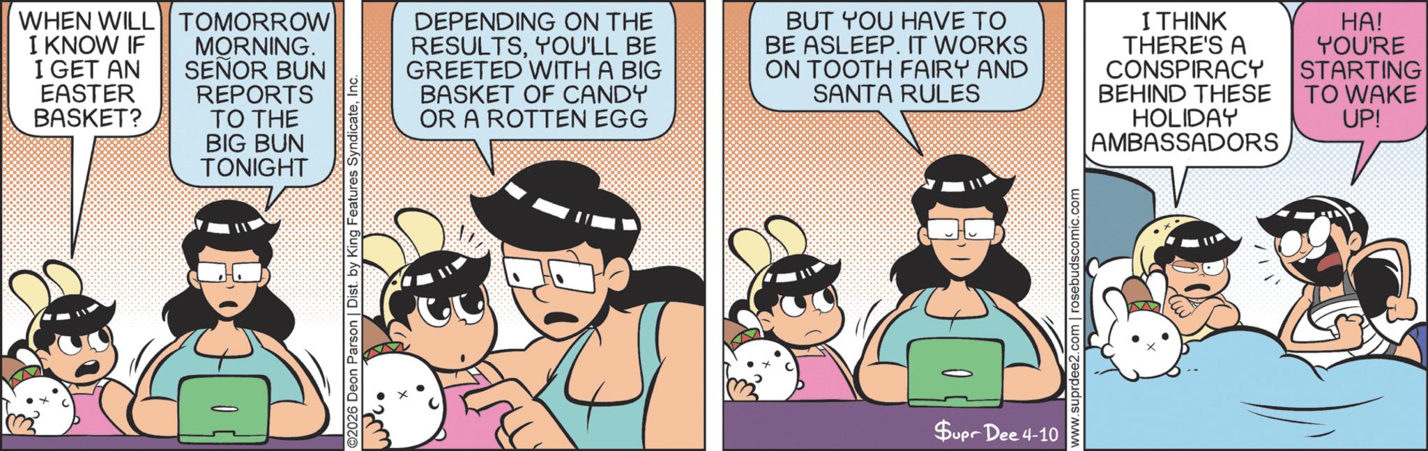 Publication OCR: WHEN WILL TOMORROW I KNOW IF I GET AN EASTER BASKET? MORNING. SEÑOR BUN REPORTS TO THE BIG BUN TONIGHT ©2026 Deon Parson | Dist. by King Features SyndicateInc. DEPENDING ON THE RESULTSYOU'LL BE GREETED WITH A BIG BASKET OF CANDY OR A ROTTEN EGG BUT YOU HAVE TO BE ASLEEP. IT WORKS ON TOOTH FAIRY AND SANTA RULES I THINK THERE'S A CONSPIRACY BEHIND THESE HOLIDAY AMBASSADORS HA! YOU'RE STARTING TO WAKE UP! Supr Dee 4-10 www.suprdee2.com | rosebudscomic.com WHEN WILL TOMORROW I KNOW IF I GET AN EASTER BASKET ? MORNING . SEÑOR BUN REPORTS TO THE BIG BUN TONIGHT © 2026 Deon Parson | Dist . by King Features SyndicateInc. DEPENDING ON THE RESULTSYOU'LL BE GREETED WITH A BIG BASKET OF CANDY OR A ROTTEN EGG BUT YOU HAVE TO BE ASLEEP . IT WORKS ON TOOTH FAIRY AND SANTA RULES I THINK THERE'S A CONSPIRACY BEHIND THESE HOLIDAY AMBASSADORS HA ! YOU'RE STARTING TO WAKE UP ! Supr Dee 4-10 www.suprdee2.com | rosebudscomic.com