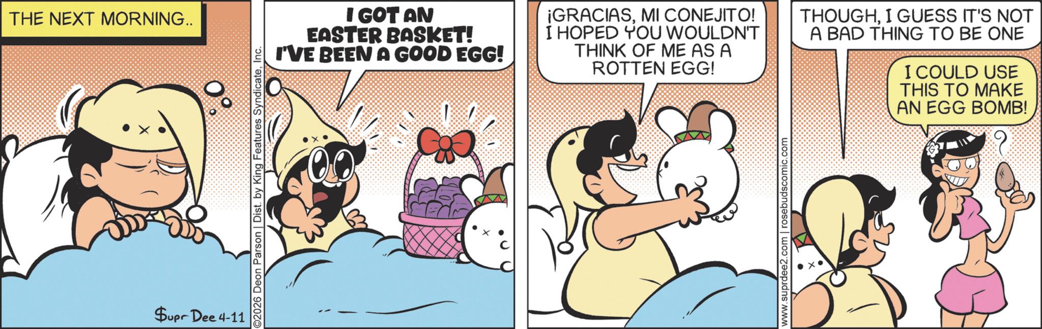 Graphics OCR: THE NEXT MORNING.. Supr Dee 4-11 2026 Deon Parson | Dist. by King Features SyndicateInc. I GOT AN EASTER BASKET! I'VE BEEN A GOOD EGG! ¡GRACIASMI CONEJITO! I HOPED YOU WOULDN'T THINK OF ME AS A ROTTEN EGG! THOUGHI GUESS IT'S NOT A BAD THING TO BE ONE I COULD USE THIS TO MAKE AN EGG BOMB! www.suprdee2.com | rosebudscomic.com THE NEXT MORNING .. Supr Dee 4-11 2026 Deon Parson | Dist . by King Features SyndicateInc. I GOT AN EASTER BASKET ! I'VE BEEN A GOOD EGG ! ¡ GRACIASMI CONEJITO ! I HOPED YOU WOULDN'T THINK OF ME AS A ROTTEN EGG ! THOUGHI GUESS IT'S NOT A BAD THING TO BE ONE I COULD USE THIS TO MAKE AN EGG BOMB ! www.suprdee2.com | rosebudscomic.com