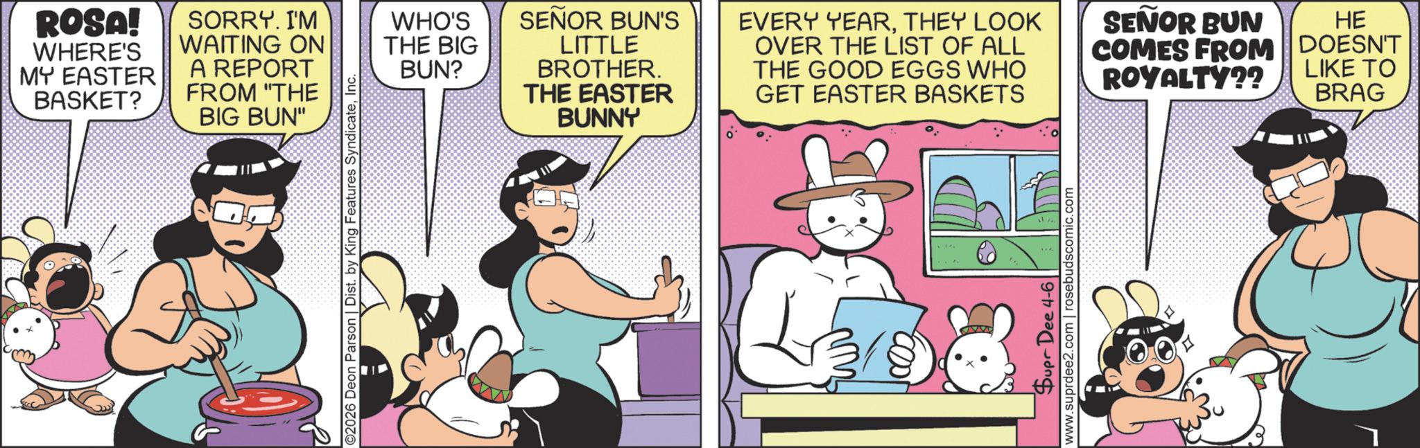 Comic book OCR: ROSA! WHERE'S MY EASTER BASKET? SORRY. I'M WAITING ON A REPORT FROM "THE BIG BUN" ©2026 Deon Parson | Dist. by King Features SyndicateInc. WHO'S THE BIG BUN? SEÑOR BUN'S LITTLE BROTHER. THE EASTER BUNNY EVERY YEARTHEY LOOK OVER THE LIST OF ALL THE GOOD EGGS WHO GET EASTER BASKETS Dupr Dee 4-6 www.suprdee2.com | rosebudscomic.com SEÑOR BUN HE COMES FROM DOESN'T LIKE TO ROYALTY?? BRAG ROSA ! WHERE'S MY EASTER BASKET ? SORRY . I'M WAITING ON A REPORT FROM " THE BIG BUN " © 2026 Deon Parson | Dist . by King Features SyndicateInc. WHO'S THE BIG BUN ? SEÑOR BUN'S LITTLE BROTHER . THE EASTER BUNNY EVERY YEARTHEY LOOK OVER THE LIST OF ALL THE GOOD EGGS WHO GET EASTER BASKETS Dupr Dee 4-6 www.suprdee2.com | rosebudscomic.com SEÑOR BUN HE COMES FROM DOESN'T LIKE TO ROYALTY ?? BRAG