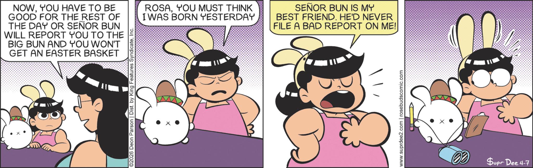 Fictional character OCR: ©2026 Deon Parson | Dist. by King Features SyndicateInc. NOWYOU HAVE TO BE GOOD FOR THE REST OF THE DAY OR SEÑOR BUN WILL REPORT YOU TO THE BIG BUN AND YOU WON'T GET AN EASTER BASKET ROSAYOU MUST THINK I WAS BORN YESTERDAY SEÑOR BUN IS MY BEST FRIEND. HE'D NEVER FILE A BAD REPORT ON ME!| www.suprdee2.com | rosebudscomic.com Supr Dee 4-7 © 2026 Deon Parson | Dist . by King Features SyndicateInc. NOWYOU HAVE TO BE GOOD FOR THE REST OF THE DAY OR SEÑOR BUN WILL REPORT YOU TO THE BIG BUN AND YOU WON'T GET AN EASTER BASKET ROSAYOU MUST THINK I WAS BORN YESTERDAY SEÑOR BUN IS MY BEST FRIEND . HE'D NEVER FILE A BAD REPORT ON ME ! | www.suprdee2.com | rosebudscomic.com Supr Dee 4-7