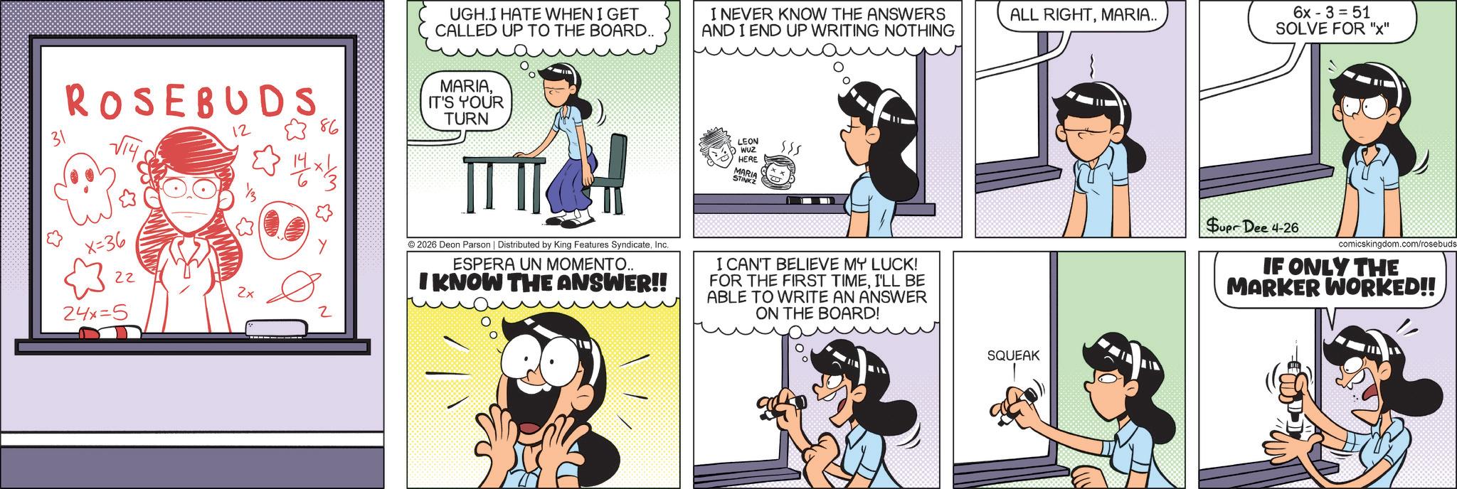 Comic book OCR: UGH.I HATE WHEN I GET CALLED UP TO THE BOARD.. I NEVER KNOW THE ANSWERS AND I END UP WRITING NOTHING 31 ROSEBUDS ??? 12 86 14x1/35 MARIAIT'S YOUR TURN x=36 2425 22 2x 2 ? © 2026 Deon Parson | Distributed by King Features SyndicateInc. ESPERA UN MOMENTO... I KNOW THE ANSWER!! LEON WUZ HERE 555 MARIA STINKZ I CAN'T BELIEVE MY LUCK! FOR THE FIRST TIMEI'LL BE ABLE TO WRITE AN ANSWER ON THE BOARD! ALL RIGHTMARIA.. SQUEAK 6x-3= 51 SOLVE FOR "x" Supr Dee 4-26 comicskingdom.com/rosebuds IF ONLY THE MARKER WORKED!! UGH.I HATE WHEN I GET CALLED UP TO THE BOARD .. I NEVER KNOW THE ANSWERS AND I END UP WRITING NOTHING 31 ROSEBUDS ??? 12 86 14x1 / 35 MARIAIT'S YOUR TURN x = 36 2425 22 2x 2 ? © 2026 Deon Parson | Distributed by King Features SyndicateInc. ESPERA UN MOMENTO ... I KNOW THE ANSWER !! LEON WUZ HERE 555 MARIA STINKZ I CAN'T BELIEVE MY LUCK ! FOR THE FIRST TIMEI'LL BE ABLE TO WRITE AN ANSWER ON THE BOARD ! ALL RIGHTMARIA .. SQUEAK 6x - 3 = 51 SOLVE FOR " x " Supr Dee 4-26 comicskingdom.com/rosebuds IF ONLY THE MARKER WORKED !!