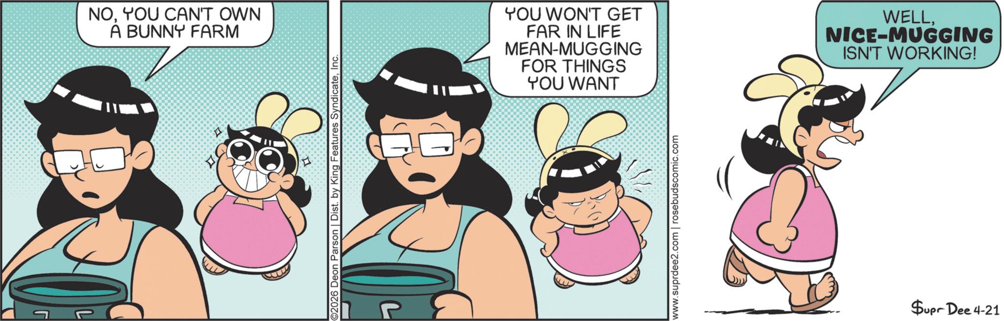 Comic book OCR: NOYOU CAN'T OWN A BUNNY FARM 2026 Deon Parson | Dist. by King Features SyndicateInc. YOU WON'T GET FAR IN LIFE MEAN-MUGGING FOR THINGS YOU WANT WELLNICE-MUGGING ISN'T WORKING! www.suprdee2.com | rosebudscomic.com Supr Dee 4-21 NOYOU CAN'T OWN A BUNNY FARM 2026 Deon Parson | Dist . by King Features SyndicateInc. YOU WON'T GET FAR IN LIFE MEAN - MUGGING FOR THINGS YOU WANT WELLNICE - MUGGING ISN'T WORKING ! www.suprdee2.com | rosebudscomic.com Supr Dee 4-21