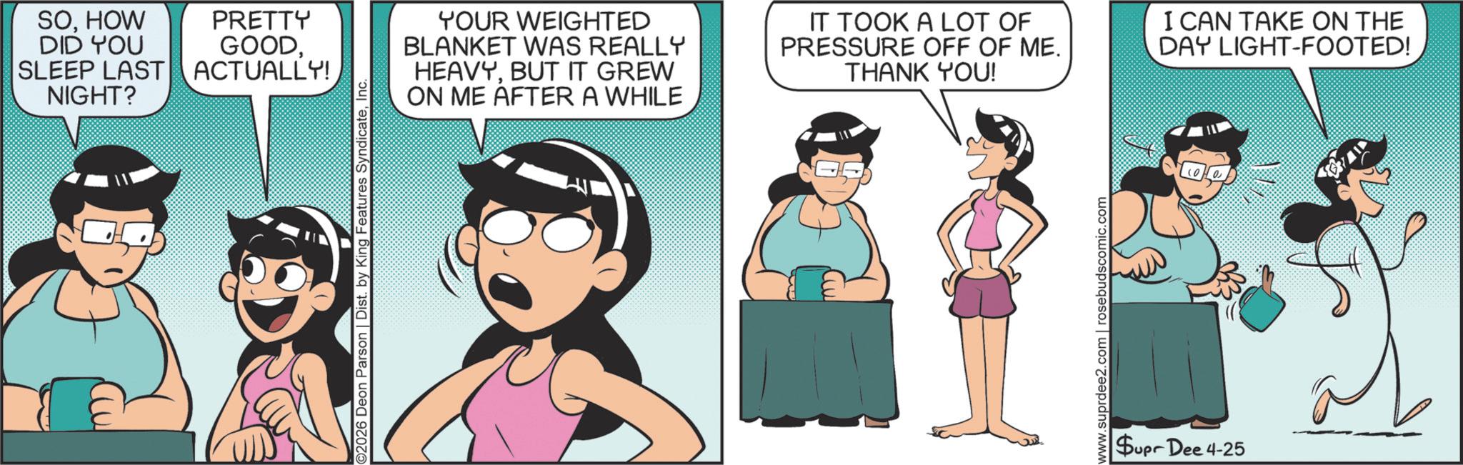 Comic book OCR: SOHOW DID YOU SLEEP LAST NIGHT? PRETTY GOODACTUALLY! O2026 Deon Parson | Dist. by King Features SyndicateInc. YOUR WEIGHTED BLANKET WAS REALLY HEAVYBUT IT GREW ON ME AFTER A WHILE IT TOOK A LOT OF PRESSURE OFF OF ME. THANK YOU! I CAN TAKE ON THE DAY LIGHT-FOOTED! www.suprdee2.com | rosebudscomic.com Supr Dee 4-25 SOHOW DID YOU SLEEP LAST NIGHT ? PRETTY GOODACTUALLY ! O2026 Deon Parson | Dist . by King Features SyndicateInc. YOUR WEIGHTED BLANKET WAS REALLY HEAVYBUT IT GREW ON ME AFTER A WHILE IT TOOK A LOT OF PRESSURE OFF OF ME . THANK YOU ! I CAN TAKE ON THE DAY LIGHT - FOOTED ! www.suprdee2.com | rosebudscomic.com Supr Dee 4-25