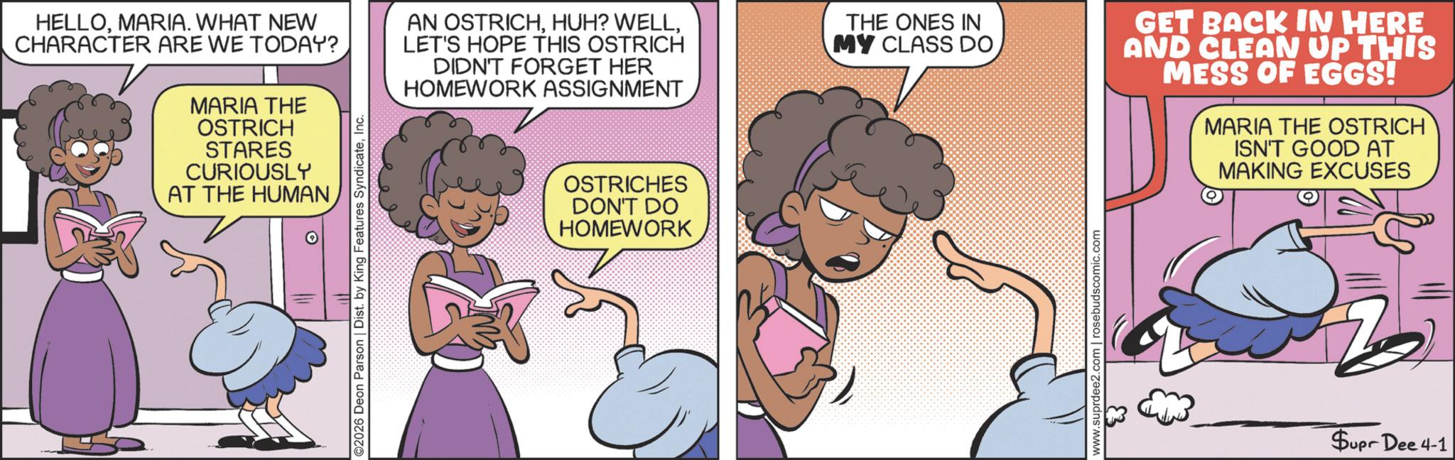 Fictional character OCR: HELLOMARIA. WHAT NEW CHARACTER ARE WE TODAY? MARIA THE OSTRICH STARES CURIOUSLY AT THE HUMAN ©2026 Deon Parson | Dist. by King Features SyndicateInc. AN OSTRICHLET'S HOPE THIS OSTRICH DIDN'T FORGET HER HOMEWORK ASSIGNMENT OSTRICHES DON'T DO HOMEWORK THE ONES IN MY CLASS DOwww.suprdee2.com | rosebudscomic.com GET BACK IN HERE AND CLEAN UP THIS MESS OF EGGS! MARIA THE OSTRICH ISN'T GOOD AT MAKING EXCUSES Supr Dee 4-1 HELLOMARIA . WHAT NEW CHARACTER ARE WE TODAY ? MARIA THE OSTRICH STARES CURIOUSLY AT THE HUMAN © 2026 Deon Parson | Dist . by King Features SyndicateInc. AN OSTRICHHUH ? WELLLET'S HOPE THIS OSTRICH DIDN'T FORGET HER HOMEWORK ASSIGNMENT OSTRICHES DON'T DO HOMEWORK THE ONES IN MY CLASS DOwww.suprdee2.com | rosebudscomic.com GET BACK IN HERE AND CLEAN UP THIS MESS OF EGGS ! MARIA THE OSTRICH ISN'T GOOD AT MAKING EXCUSES Supr Dee 4-1