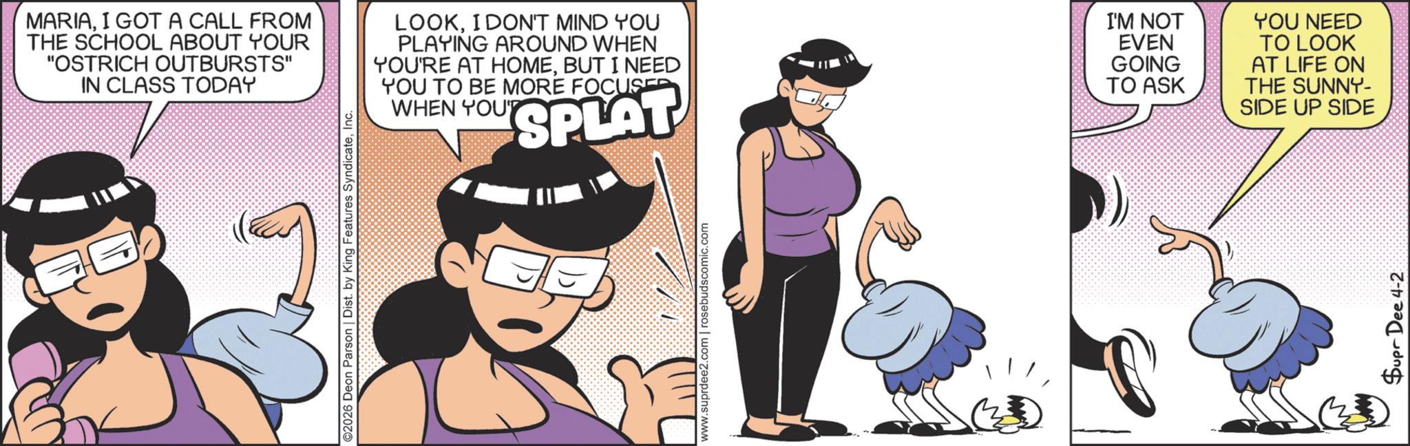Fictional character OCR: MARIAI GOT A CALL FROM THE SCHOOL ABOUT YOUR "OSTRICH OUTBURSTS" IN CLASS TODAY ©2026 Deon Parson | Dist. by King Features SyndicateInc. v.suprdee2.com | rosebudscomic.com LOOKI DON'T MIND YOU PLAYING AROUND WHEN YOU'RE AT HOMEBUT I NEED YOU TO BE MORE FOCUSED WHEN YOUT SPLAT I'M NOT EVEN GOING TO ASK YOU NEED TO LOOK AT LIFE ON THE SUNNY- SIDE UP SIDE Supr Dee 4-2 MARIAI GOT A CALL FROM THE SCHOOL ABOUT YOUR " OSTRICH OUTBURSTS " IN CLASS TODAY © 2026 Deon Parson | Dist . by King Features SyndicateInc. v.suprdee2.com | rosebudscomic.com LOOKI DON'T MIND YOU PLAYING AROUND WHEN YOU'RE AT HOMEBUT I NEED YOU TO BE MORE FOCUSED WHEN YOUT SPLAT I'M NOT EVEN GOING TO ASK YOU NEED TO LOOK AT LIFE ON THE SUNNY- SIDE UP SIDE Supr Dee 4-2