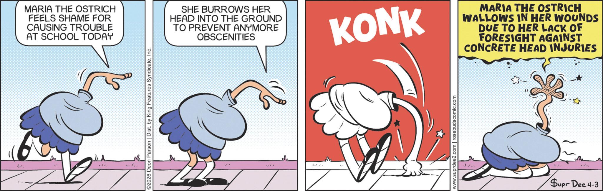 Graphic design OCR: MARIA THE OSTRICH FEELS SHAME FOR CAUSING TROUBLE AT SCHOOL TODAY ))???? ©2026 Deon Parson | Dist. by King Features SyndicateInc. SHE BURROWS HER HEAD INTO THE GROUND TO PREVENT ANYMORE OBSCENITIES KONK MARIA THE OSTRICH WALLOWS IN HER WOUNDS DUE TO HER LACK OF FORESIGHT AGAINST CONCRETE HEAD INJURIES www.suprdee2.com | rosebudscomic.com - Supr Dee 4-3 MARIA THE OSTRICH FEELS SHAME FOR CAUSING TROUBLE AT SCHOOL TODAY ) ) ???? © 2026 Deon Parson | Dist . by King Features SyndicateInc. SHE BURROWS HER HEAD INTO THE GROUND TO PREVENT ANYMORE OBSCENITIES KONK MARIA THE OSTRICH WALLOWS IN HER WOUNDS DUE TO HER LACK OF FORESIGHT AGAINST CONCRETE HEAD INJURIES www.suprdee2.com | rosebudscomic.com - Supr Dee 4-3