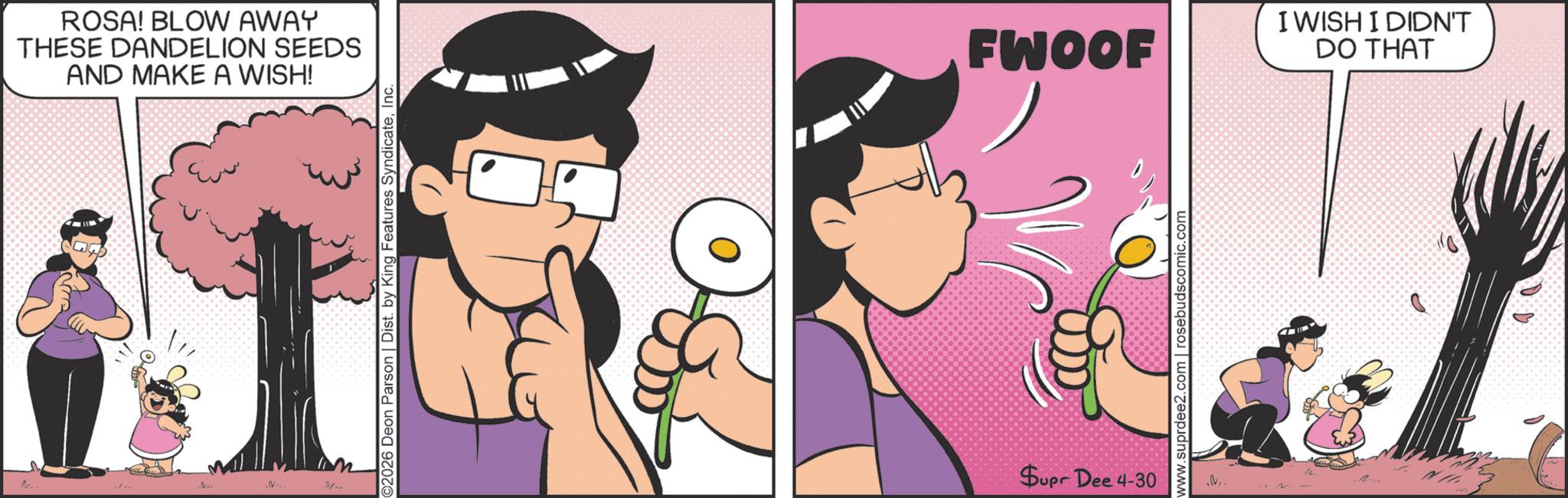 Fictional character OCR: ... ROSA! BLOW AWAY THESE DANDELION SEEDS AND MAKE A WISH! ©2026 Deon Parson | Dist. by King Features SyndicateInc. FWOOF I WISH I DIDN'T DO THAT Supr Dee 4-30 www.suprdee2.com | rosebudscomic.com N.. ... ROSA ! BLOW AWAY THESE DANDELION SEEDS AND MAKE A WISH ! © 2026 Deon Parson | Dist . by King Features SyndicateInc. FWOOF I WISH I DIDN'T DO THAT Supr Dee 4-30 www.suprdee2.com | rosebudscomic.com N ..