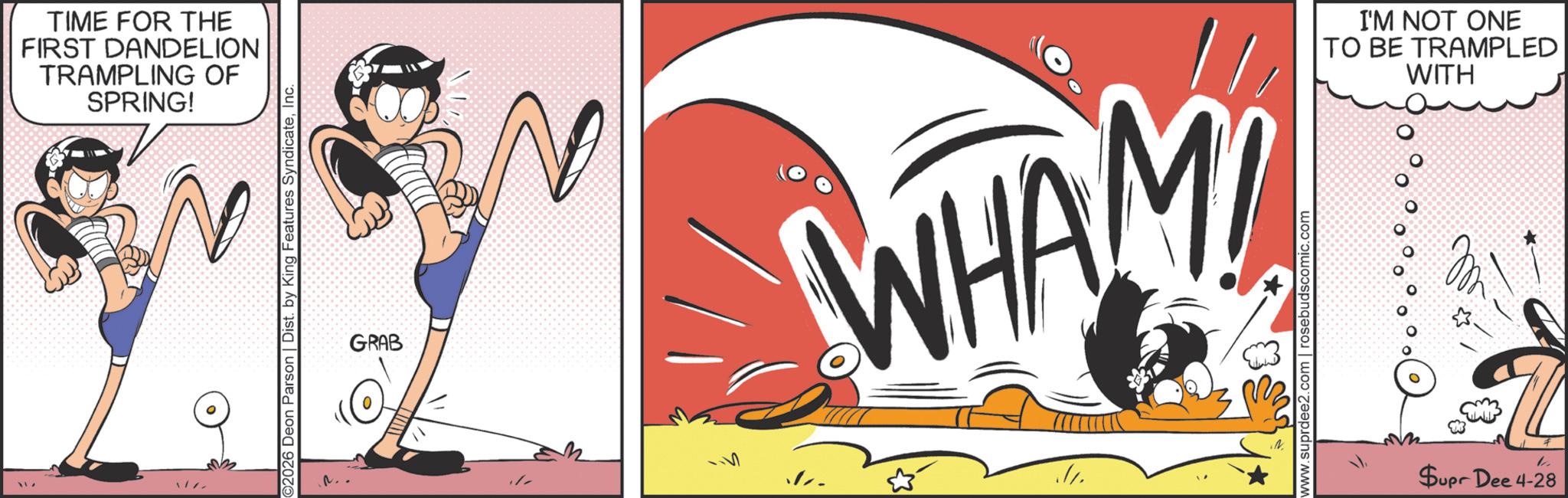 Comics OCR: TIME FOR THE FIRST DANDELION TRAMPLING OF SPRING! ©2026 Deon Parson | Dist. by King Features SyndicateInc. GRAB WHAM www.suprdee2.com | rosebudscomic.com Supr Dee 4-28 1 I'M NOT ONE TO BE TRAMPLED WITH TIME FOR THE FIRST DANDELION TRAMPLING OF SPRING ! © 2026 Deon Parson | Dist . by King Features SyndicateInc. GRAB WHAM www.suprdee2.com | rosebudscomic.com Supr Dee 4-28 1 I'M NOT ONE TO BE TRAMPLED WITH